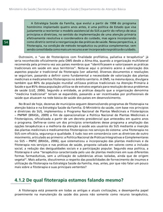 Ministério da Saúde | Secretaria de Atenção a Saúde | Departamento de Atenção Básica



                    A Estratégia Saúde da Família, que evolui a partir de 1998 do programa
                 homônimo implantado quatro anos antes, é uma política de Estado que visa
                 justamente a reorientar o modelo assistencial do SUS a partir do reforço de seus
                 princípios e diretrizes, no sentido da implementação de uma atenção primária
                 efetivamente resolutiva e coordenadora do cuidado, mas agora incorporando
54               como diretriz central a reorganização das práticas de saúde. Nessa perspectiva, a
                 ﬁtoterapia, na condição de método terapêutico ou prática complementar, vem
                 sendo consolidada como mais um recurso a ser incorporado na prática do cuidado.

            Outrossim, o “uso de ﬁtoterápicos com ﬁnalidade proﬁlática, paliativa e terapêutica” já
         seria reconhecido oﬁcialmente pela OMS desde a Alma-Ata, quando a organização multilateral
         recomenda pela primeira vez aos países membros que “identiﬁcassem e valorizassem as práticas
         tradicionais em saúde em seus territórios”. Nota-se aqui o primeiro aceno à valorização dos
         aspectos popular e tradicional da ﬁtoterapia (ver adiante). Diversos documentos e resoluções
         se seguiriam, passando a deﬁnir como fundamental a necessidade de valorização das plantas
         medicinais e medicamentos ﬁtoterápicos no âmbito sanitário. A OMS, na mesma época, divulgara
         também que 80% da população mundial utilizava práticas tradicionais na Atenção Primária à
         Saúde e que 85% dessa população utiliza-se de extratos vegetais para resolução de seus problemas
         de saúde (LUZ, 2006). Segundo a entidade, as práticas daquilo que a organização denomina
         “medicina tradicional” teriam se expandido, passando a ser incentivadas por proﬁssionais de
         saúde que atuavam na rede básica de saúde dos países em desenvolvimento.

            No Brasil de hoje, dezenas de municípios seguem desenvolvendo programas de ﬁtoterapia na
         atenção básica e na Estratégia Saúde da Família. O Ministério da saúde, com base nos princípios
         e diretrizes do SUS, implementou o Programa Nacional de Plantas Medicinais e Fitoterápicos
         – PNPMF (BRASIL, 2009) a ﬁm de operacionalizar a Política Nacional de Plantas Medicinais e
         Fitoterápicos, oﬁcializada a partir de um decreto presidencial que antecedeu em quatro anos
         o programa. Deﬁne-se como um dos princípios orientadores desse programa a ampliação das
         opções terapêuticas e a melhoria da atenção à saúde aos usuários do SUS mediante a inserção
         das plantas medicinais e medicamentos ﬁtoterápicos nos serviços do sistema: uma ﬁtoterapia no
         SUS com eﬁcácia, segurança e qualidade. E tudo isso em consonância com as diretrizes de outro
         movimento, articulado ao primeiro: a Política Nacional de Práticas Integrativas e Complementares
         no SUS – PNPIC (BRASIL, 2006), que sistematizou a incorporação das plantas medicinais e da
         ﬁtoterapia nos serviços e nas práticas de saúde, proposta calcada em valores como a inclusão
         social, a redução das desigualdades sociais e a participação popular. Segundo essa política, a
         ﬁtoterapia é uma “terapêutica caracterizada pelo uso de plantas medicinais em suas diferentes
         formas farmacêuticas, sem a utilização de substâncias ativas isoladas, ainda que de origem
         vegetal”. Mais adiante, discutiremos a respeito das possibilidades de fornecimento de insumos e
         utilização da ﬁtoterapia na Estratégia Saúde da Família, mas, antes, por que não falar um pouco
         mais sobre a ﬁtoterapia e suas principais vertentes?



         4.1.2 De qual ﬁtoterapia estamos falando mesmo?

            A ﬁtoterapia está presente em todas as antigas e atuais civilizações, e desempenha papel
         proeminente na manutenção da saúde dos povos não somente como recurso terapêutico,
 