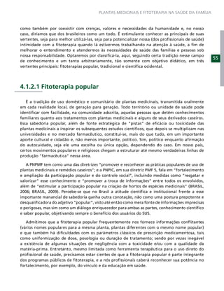 PLANTAS MEDICINAIS E FITOTERAPIA NA SAÚDE DA FAMÍLIA



como também por coexistir com crenças, valores e necessidades da humanidade e, no nosso
caso, diríamos que dos brasileiros como um todo. É estimulante conhecer as principais de suas
vertentes, seja para melhor utilizá-las, seja para potencializar nossa (dos proﬁssionais de saúde)
intimidade com a ﬁtoterapia quando lá estivermos trabalhando na atenção à saúde, a ﬁm de
melhorar o entendimento e atendermos às necessidades de saúde das famílias e pessoas sob
nossa responsabilidade. Optaremos por classiﬁcá-la, aqui, seguindo certa tradição nesse campo
                                                                                                     55
de conhecimento e um tanto arbitrariamente, tão somente com objetivo didático, em três
vertentes principais: ﬁtoterapias popular, tradicional e cientíﬁca ocidental.




4.1.2.1 Fitoterapia popular

   É a tradição de uso doméstico e comunitário de plantas medicinais, transmitida oralmente
em cada realidade local, de geração para geração. Todo território ou unidade de saúde pode
identiﬁcar com facilidade, na comunidade adscrita, aquelas pessoas que detêm conhecimentos
familiares quanto aos tratamentos com plantas medicinais e alguns de seus derivados caseiros.
Essa sabedoria popular, além de fonte estratégica de “pistas” de eﬁcácia ou toxicidade das
plantas medicinais a inspirar os subsequentes estudos cientíﬁcos, que depois se multiplicam nas
universidades e no mercado farmacêutico, constitui-se, mais do que tudo, em um importante
aporte cultural e cidadão e, não menos importante, político. Sim, político enquanto aﬁrmação
do autocuidado, seja ele uma escolha ou única opção, dependendo do caso. Em nosso país,
certos movimentos populares e religiosos chegam a estruturar até mesmo verdadeiras linhas de
produção “farmacêutica” nessa área.

   A PNPMF tem como uma das diretrizes “promover e reconhecer as práticas populares de uso de
plantas medicinais e remédios caseiros”; e a PNPIC, em sua diretriz PMF 5, fala em “fortalecimento
e ampliação da participação popular e do controle social”, incluindo medidas como “resgatar e
valorizar” esse conhecimento e “promover a troca de informações” entre todos os envolvidos,
além de “estimular a participação popular na criação de hortos de espécies medicinais” (BRASIL,
2006; BRASIL, 2009). Percebe-se que no Brasil a atitude cientíﬁca e institucional frente a esse
importante manancial de sabedoria ganha outra conotação, não como uma postura prepotente e
desqualiﬁcadora do adjetivo “popular”, visto até então como mera fonte de informações imprecisas
e perigosas, mas sim como um diálogo enriquecedor para ambas as partes, conhecimento cientíﬁco
e saber popular, objetivando sempre o benefício dos usuários do SUS.

   Admitimos que a ﬁtoterapia popular frequentemente nos fornece informações conﬂitantes
(vários nomes populares para a mesma planta, plantas diferentes com o mesmo nome popular)
e que também há diﬁculdades com os parâmetros clássicos de prescrição medicamentosa, tais
como uniformização de dose, posologia ou duração de tratamento; sendo por vezes inegável
a existência de algumas situações de negligência com a toxicidade e/ou com a qualidade da
matéria-prima. Entretanto, mesmo limitada como ferramenta terapêutica para o uso direto do
proﬁssional de saúde, precisamos estar cientes de que a ﬁtoterapia popular é parte integrante
dos programas públicos de ﬁtoterapia, e a nós proﬁssionais caberá reconhecer sua potência no
fortalecimento, por exemplo, do vínculo e da educação em saúde.
 