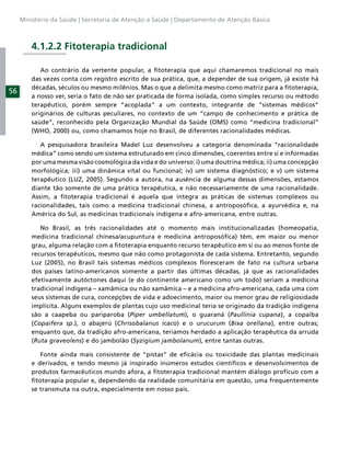 Ministério da Saúde | Secretaria de Atenção a Saúde | Departamento de Atenção Básica



         4.1.2.2 Fitoterapia tradicional

            Ao contrário da vertente popular, a ﬁtoterapia que aqui chamaremos tradicional no mais
         das vezes conta com registro escrito de sua prática, que, a depender de sua origem, já existe há
         décadas, séculos ou mesmo milênios. Mas o que a delimita mesmo como matriz para a ﬁtoterapia,
56
         a nosso ver, seria o fato de não ser praticada de forma isolada, como simples recurso ou método
         terapêutico, porém sempre “acoplada” a um contexto, integrante de “sistemas médicos”
         originários de culturas peculiares, no contexto de um “campo de conhecimento e prática de
         saúde”, reconhecido pela Organização Mundial da Saúde (OMS) como “medicina tradicional”
         (WHO, 2000) ou, como chamamos hoje no Brasil, de diferentes racionalidades médicas.

            A pesquisadora brasileira Madel Luz desenvolveu a categoria denominada “racionalidade
         médica” como sendo um sistema estruturado em cinco dimensões, coerentes entre si e informadas
         por uma mesma visão cosmológica da vida e do universo: i) uma doutrina médica; ii) uma concepção
         morfológica; iii) uma dinâmica vital ou funcional; iv) um sistema diagnóstico; e v) um sistema
         terapêutico (LUZ, 2005). Segundo a autora, na ausência de alguma dessas dimensões, estamos
         diante tão somente de uma prática terapêutica, e não necessariamente de uma racionalidade.
         Assim, a ﬁtoterapia tradicional é aquela que integra as práticas de sistemas complexos ou
         racionalidades, tais como a medicina tradicional chinesa, a antroposóﬁca, a ayurvédica e, na
         América do Sul, as medicinas tradicionais indígena e afro-americana, entre outras.

            No Brasil, as três racionalidades até o momento mais institucionalizadas (homeopatia,
         medicina tradicional chinesa/acupuntura e medicina antroposóﬁca) têm, em maior ou menor
         grau, alguma relação com a ﬁtoterapia enquanto recurso terapêutico em si ou ao menos fonte de
         recursos terapêuticos, mesmo que não como protagonista de cada sistema. Entretanto, segundo
         Luz (2005), no Brasil tais sistemas médicos complexos ﬂoresceram de fato na cultura urbana
         dos países latino-americanos somente a partir das últimas décadas, já que as racionalidades
         efetivamente autóctones daqui (e do continente americano como um todo) seriam a medicina
         tradicional indígena – xamâmica ou não xamâmica – e a medicina afro-americana, cada uma com
         seus sistemas de cura, concepções de vida e adoecimento, maior ou menor grau de religiosidade
         implícita. Alguns exemplos de plantas cujo uso medicinal teria se originado da tradição indígena
         são a caapeba ou pariparoba (Piper umbellatum), o guaraná (Paullinia cupana), a copaíba
         (Copaifera sp.), o abajerú (Chrisobalanus icaco) e o urucurum (Bixa orellana), entre outras;
         enquanto que, da tradição afro-americana, teríamos herdado a aplicação terapêutica da arruda
         (Ruta graveolens) e do jambolão (Syzigium jambolanum), entre tantas outras.

            Fonte ainda mais consistente de “pistas” de eﬁcácia ou toxicidade das plantas medicinais
         e derivados, e tendo mesmo já inspirado inúmeros estudos cientíﬁcos e desenvolvimentos de
         produtos farmacêuticos mundo afora, a ﬁtoterapia tradicional mantém diálogo profícuo com a
         ﬁtoterapia popular e, dependendo da realidade comunitária em questão, uma frequentemente
         se transmuta na outra, especialmente em nosso país.
 