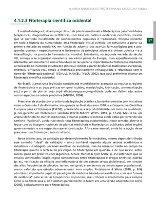 PLANTAS MEDICINAIS E FITOTERAPIA NA SAÚDE DA FAMÍLIA



4.1.2.3 Fitoterapia cientíﬁca ocidental

   É o estudo integrado do emprego clínico de plantas medicinais e ﬁtoterápicos para ﬁnalidades
terapêuticas, diagnósticas ou proﬁláticas, com base em dados e evidências cientíﬁcas, mesmo
que se partindo inicialmente de conhecimentos populares e tradicionais. Embora presente
                                                                                                        57
em toda a história da humanidade, essa ﬁtoterapia oﬁcial vivencia um ostracismo a partir da
primeira metade do século XX, em função do advento dos avanços farmacológicos pré e pós-
grandes guerras – respectivamente o isolamento de princípios ativos e a síntese química – e a
intensiﬁcação na produção farmacêutica mundial. Entretanto, na segunda metade do século
XX, começa a se organizar novamente em vários países da Europa, mais especiﬁcamente na
Alemanha, um movimento com a ﬁnalidade de recuperar a importância da ﬁtoterapia, mediante
a realização de inúmeros estudos pré-clínicos e clínicos a partir de plantas tradicionais europeias,
orientais, africanas etc., sendo a ﬁtoterapia praticamente reinaugurada e rebatizada com o
nome de “ﬁtoterapia racional” (SCHULZ, HANSEL; TYLER, 2002), que aqui preferimos chamar de
ﬁtoterapia cientíﬁca ocidental.

   No Brasil, usamos uma legislação considerada mundialmente avançada ao regular o registro
de ﬁtoterápicos e as boas práticas em geral (cultivo, manipulação, fabricação, comercialização
etc.) a partir de plantas cujo tripé eﬁcácia–segurança–qualidade pode ser delimitado, entre
outros aspectos da cadeia produtiva (ANVISA, 2004).

   Prescrever de acordo com os critérios da legislação brasileira, bastante coerentes com iniciativas
como a Comissão E da Alemanha, inaugurada no ﬁnal dos anos 1970, e a Cooperativa Cientíﬁca
Europeia para a Fitoterapia (ESCOP), acrescendo-se a reprodutibilidade por meio da qualidade,
já nos garante um ﬁtoterápico validado (FINTELMANN; WEISS, 2010, p. 12-26). Mas lá há um
arsenal deﬁnido de plantas medicinais, e muitas plantas brasileiras ainda estão percorrendo seu
caminho “racional”, ainda não tendo seus ﬁtoterápicos estabelecidos. Nesse sentido, abre-se o
leque com as listagens nacionais de plantas medicinais e ﬁtoterápicos publicadas pelos órgãos
governamentais e sua respectiva operacionalização. Afora esse arsenal, ainda há a opção de se
prescrever um ﬁtoterápico industrializado.

   Nesse último caso, de validação por desenvolvimento farmacêutico, mesmo depois de trilhado
esse caminho “ideal” de validação – único conﬁável segundo alguns setores acadêmicos e
industriais – e atingido um nível aceitável de evidência, não há consenso tácito no campo da
ﬁtoterapia quanto à certeza de prescrição do ﬁtoterápico em questão, e de que só ele, entre
outros, pode ser prescrito com segurança. Schulz, Hänsel & Tyler (2002, p. 25) entendem que os
ensaios controlados (duplo-cegos) comparativos entre ﬁtoterápicos e drogas sintéticas padrão
(p. ex., veriﬁcação da eﬁcácia anti-inﬂamatória de um extrato versus diclofenaco), em virtude
das altas frequências de placebo, teriam, em geral, e em termos de amostragem populacional,
menor valor do que estudos observacionais mais amplos. Fintelmann & Weiss (2010, p. 8-9)
admitem o importante papel do paradigma da medicina baseada em evidências, com seus “níveis
de evidência” para as várias terapêuticas disponíveis, mas criticam o absolutismo para campos
como o da ﬁtoterapia e, se o adotam parcialmente, o fazem em uma versão adaptada por Loew
(2000), exclusivamente para ﬁtoterápicos.
 
