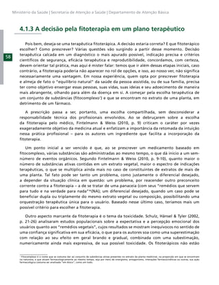 Ministério da Saúde | Secretaria de Atenção a Saúde | Departamento de Atenção Básica



         4.1.3 A decisão pela ﬁtoterapia em um plano terapêutico

            Pois bem, deseja-se uma terapêutica ﬁtoterápica. A decisão estaria correta? E que ﬁtoterápico
         escolher? Como prescrever? Várias questões vão surgindo a partir desse momento. Decisão
         terapêutica calcada em um diagnóstico o mais apurado possível, indicação precisa e critérios
58
         cientíﬁcos de segurança, eﬁcácia terapêutica e reprodutibilidade, concordamos, com certeza,
         devem orientar tal prática, mas aqui é mister falar: temos que ir além dessas etapas iniciais, caso
         contrário, a ﬁtoterapia poderia não aparecer no rol de opções, e isso, ao nosso ver, não signiﬁca
         necessariamente uma vantagem. Em nossa experiência, quem opta por prescrever ﬁtoterapia
         e almeja de fato o “equilíbrio natural” da saúde da pessoa assistida, ou de sua família, precisa
         ter como objetivo enxergar essas pessoas, suas vidas, suas ideias e seu adoecimento de maneira
         mais abrangente, olhando para além da doença em si. A começar pela escolha terapêutica de
         um conjunto de substâncias (ﬁtocomplexo1) e que se encontram no extrato de uma planta, em
         detrimento de um fármaco.

            A prescrição passa a ser, portanto, uma escolha compartilhada, sem desconsiderar a
         responsabilidade técnica dos proﬁssionais envolvidos. Ao se debruçarem sobre a escolha
         da ﬁtoterapia pelo médico, Fintelmann & Weiss (2010, p. 9) criticam o caráter por vezes
         exageradamente objetivo da medicina atual e enfatizam a importância da retomada da intuição
         nessa prática proﬁssional – para os autores um ingrediente que facilita a incorporação da
         ﬁtoterapia.

            Um ponto inicial a ser vencido é que, ao se prescrever um medicamento baseado em
         ﬁtocomplexo, várias substâncias são administradas ao mesmo tempo, o que dá início a um sem-
         número de eventos orgânicos. Segundo Fintelmann & Weiss (2010, p. 9-10), quanto maior o
         número de substâncias ativas contidas em um extrato vegetal, maior o espectro de indicações
         terapêuticas, o que se multiplica ainda mais no caso de constituintes de extratos de mais de
         uma planta. Tal fato pode ser tanto um problema, como justamente o diferencial desejado,
         a depender da situação clínica em questão: um problema, por reacender outro preconceito
         corrente contra a ﬁtoterapia – a de se tratar de uma panaceia (com seus “remédios que servem
         para tudo e na verdade para nada”*(NA); um diferencial desejado, quando um caso pode se
         beneﬁciar dupla ou triplamente do mesmo extrato vegetal ou composição, possibilitando uma
         orquestração terapêutica única para o usuário. Baseado nesse último caso, teríamos mais um
         possível critério para escolher a ﬁtoterapia.

            Outro aspecto marcante da ﬁtoterapia é o tema da toxicidade. Schulz, Hänsel & Tyler (2002,
         p. 21-26) analisaram estudos populacionais sobre a expectativa e a percepção emocional dos
         usuários quanto aos “remédios vegetais”, cujos resultados se mostram inequívocos no sentido de
         uma conﬁança signiﬁcativa em sua eﬁcácia, o que para os autores soa como uma superestimação
         com relação ao seu efeito em geral brando e gradual, combinada com uma subestimação,
         numericamente ainda mais expressiva, de sua possível toxicidade. Os ﬁtoterápicos não estão


         1
          Fitocomplexo é o nome que se costuma dar ao conjunto de substâncias ativas presentes no extrato da planta medicinal, na proporção em que se encontram
         na natureza, e que atuam farmacologicamente ao mesmo tempo, seja por meio de sinergismo, antagonismo, interações farmacocinéticas ou outras; sua ação
         farmacológica costuma ser analisada “em bloco”, como um todo.
 
