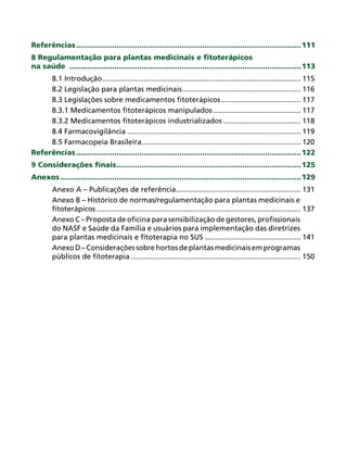 Referências .................................................................................................... 111
8 Regulamentação para plantas medicinais e ﬁtoterápicos
na saúde ....................................................................................................... 113
     8.1 Introdução ................................................................................................. 115
     8.2 Legislação para plantas medicinais .......................................................... 116
     8.3 Legislações sobre medicamentos ﬁtoterápicos ....................................... 117
     8.3.1 Medicamentos ﬁtoterápicos manipulados ........................................... 117
     8.3.2 Medicamentos ﬁtoterápicos industrializados ...................................... 118
     8.4 Farmacovigilância ..................................................................................... 119
     8.5 Farmacopeia Brasileira.............................................................................. 120
Referências .................................................................................................... 122
9 Considerações ﬁnais .................................................................................. 125
Anexos ........................................................................................................... 129
        Anexo A – Publicações de referência ............................................................. 131
        Anexo B – Histórico de normas/regulamentação para plantas medicinais e
        ﬁtoterápicos .................................................................................................... 137
        Anexo C – Proposta de oﬁcina para sensibilização de gestores, proﬁssionais
        do NASF e Saúde da Família e usuários para implementação das diretrizes
        para plantas medicinais e ﬁtoterapia no SUS ............................................... 141
        Anexo D – Considerações sobre hortos de plantas medicinais em programas
        públicos de ﬁtoterapia ................................................................................... 150
 