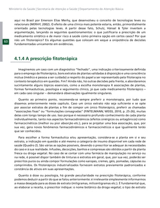 Ministério da Saúde | Secretaria de Atenção a Saúde | Departamento de Atenção Básica



         aqui no Brasil por Emerson Elias Merhy, que desenvolveu o conceito de tecnologias leves ou
         relacionais (MERHY, 2002). O efeito de uma clínica mais potente estaria, então, primordialmente
         orientado pelas tecnologias leves. A partir desse fato, Schulz, Hänsel & Tyler invertem a
         argumentação, lançando os seguintes questionamentos: o que justiﬁcaria a prescrição de um
         medicamento sintético e de maior risco à saúde como primeira opção em certos casos? Por que
         não um ﬁtoterápico? Eis algumas questões que colocam em xeque a onipotência de decisões
60
         fundamentadas unicamente em evidências.




         4.1.4 A prescrição ﬁtoterápica

            Imaginemos um caso com um diagnóstico “fechado”, uma indicação criteriosamente deﬁnida
         para o emprego de ﬁtoterápico, bons extratos de plantas validadas à disposição e uma consciência
         mútua (médico e pessoa a ser cuidada) a respeito do papel a ser representado pela ﬁtoterapia no
         contexto terapêutico em questão. Fim? Ainda não, há outras decisões pela frente, e abordaremos
         sucintamente alguns tópicos essenciais, como a escolha monoterapia X associações de plantas,
         formas farmacêuticas, posologia e seguimento clínico, já que cada medicamento ﬁtoterápico –
         em cada caso singular – demandará observações igualmente singulares.

            Quanto ao primeiro ponto, recomenda-se sempre preferir a monoterapia, por tudo que
         dissemos anteriormente neste capítulo. Caso um único extrato não seja suﬁciente e se opte
         por associar extratos de plantas a ﬁm de compor um único ﬁtoterápico, preferir as chamadas
         “associações ﬁxas” ou “formulações consagradas” (FINTELMANN; WEISS, 2010, p. 25-26), muitas
         delas com longo tempo de uso. Isso porque é necessário profundo conhecimento de cada planta
         individualmente, tanto nos aspectos farmacodinâmicos (efeitos sinérgicos ou antagônicos) como
         farmacocinéticos (melhor ou pior absorção etc.), para se projetar uma boa associação, que, por
         sua vez, gera novos fenômenos farmacodinâmicos e farmacocinéticos e que igualmente terão
         que ser conhecidos.

            Para escolher a forma farmacêutica e/ou apresentação, considera-se a planta em si e seu
         extrato, a indicação em questão e até mesmo a categoria de insumo disponível em cada rede de
         saúde (Quadro 2). São várias as opções possíveis, devendo o prescritor se adequar às necessidades
         do caso e à sua realidade. Infusões, decocções, banhos e compressas são obtidos a partir da planta
         fresca ou droga vegetal. No caso de se contar com uma farmácia de manipulação no serviço ou
         na rede, é possível dispor também de tinturas e extratos em geral, que, por sua vez, poderão ser
         prescritos puros ou ainda compor formulações como xaropes, cremes, géis, pomadas, cápsulas ou
         comprimidos. Os ﬁtoterápicos industrializados fornecem extratos previamente padronizados e
         constância de ativos em suas apresentações.

            Quanto à dose ou posologia, há grande peculiaridade na prescrição ﬁtoterápica, conforme
         podemos deduzir a partir do que se falou anteriormente: é irrelevante simplesmente informarmos
         a massa desejada para as doses de extrato (miligramas, milicentigramas etc.). É fundamental que,
         ao elaborar a receita, o prescritor indique: o nome botânico da droga vegetal; o tipo de extrato
 