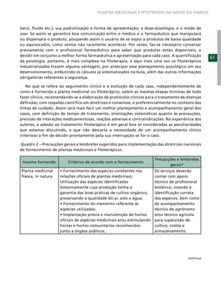 PLANTAS MEDICINAIS E FITOTERAPIA NA SAÚDE DA FAMÍLIA



(seco, ﬂuido etc.), sua padronização e forma de apresentação; a dose–posologia; e o modo de
usar. Só assim se garantirá boa comunicação entre o médico e o farmacêutico que manipulará
ou dispensará o produto, poupando assim o usuário de se expor a produtos de baixa qualidade
ou equivocados, como vemos não raramente acontecer. Por vezes, faz-se necessário conversar
previamente com o proﬁssional farmacêutico para saber que produtos estão disponíveis, e
decidir em conjunto a melhor forma farmacêutica e apresentação para cada caso. A quantiﬁcação
                                                                                                   61
da posologia, portanto, é mais complexa na ﬁtoterapia, e aqui mais uma vez os ﬁtoterápicos
industrializados trazem alguma vantagem, por antecipar esse planejamento posológico em seu
desenvolvimento, embutindo os cálculos já sistematizados na bula, além das outras informações
obrigatórias referentes à segurança.

    No que se refere ao seguimento clínico e à evolução de cada caso, independentemente de
como é fornecida a planta medicinal ou ﬁtoterápico, valem as mesmas etapas mínimas de todo
fazer clínico, recomendando-se a elaboração de protocolos clínicos para o tratamento de doenças
deﬁnidas, com respaldo cientíﬁco em diretrizes e consensos, e preferencialmente no contexto das
linhas de cuidado. Assim será mais fácil um melhor planejamento e acompanhamento geral dos
casos, com deﬁnição de tempo de tratamento, orientações sistemáticas quanto às precauções,
previsão de interações medicamentosas, reações adversas e contraindicações. Na experiência dos
autores, a adesão ao tratamento ﬁtoterápico é em geral boa se consideradas as peculiaridades
que estamos discutindo, o que não descarta a necessidade de um acompanhamento clínico
criterioso a ﬁm de decidir prontamente pela sua interrupção se for o caso.

Quadro 2 – Precauções gerais e lembretes sugeridos para implementação das diretrizes nacionais
de fornecimento de plantas medicinais e ﬁtoterápicos.

                                                                       Precauções e lembretes
 Insumo fornecido        Critérios de acordo com o fornecimento
                                                                              gerais*
Planta medicinal                                                       Os serviços deverão
fresca, in natura    relações oﬁciais de plantas medicinais;           contar com apoio
                     Utilização das espécies identiﬁcadas              técnico de proﬁssional
                     botanicamente cuja produção tenha a               botânico, visando à
                     garantia das boas práticas de cultivo orgânico,   identiﬁcação correta
                     preservando a qualidade do ar, solo e água;       das espécies, bem como
                                                                       de acompanhamento
                     espécies utilizadas;                              técnico de agrônomo
                                                                       e/ou técnico agrícola
                     oﬁciais de espécies medicinais e/ou estimulando   para supervisão de
                     hortas e hortos comunitários reconhecidos         cultivo, coleta e
                     junto a órgãos públicos.                          armazenamento.




                                                                                        continua
 