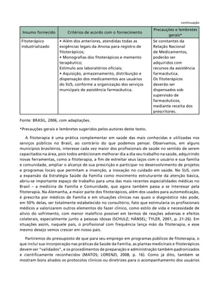 continuação

                                                                         Precauções e lembretes
 Insumo fornecido         Critérios de acordo com o fornecimento
                                                                                gerais*
Fitoterápico                                                            Se constantes da
industrializado      exigências legais da Anvisa para registro de       Relação Nacional
                     ﬁtoterápicos;                                      de Medicamentos,
                                                                        poderão ser
                     terapêutico;                                       adquiridos com
                     Estímulo aos laboratórios oﬁciais;                 recursos da assistência
                                                                        farmacêutica.
                     dispensação dos medicamentos aos usuários          Os ﬁtoterápicos
                     do SUS, conforme a organização dos serviços        deverão ser
                     municipais de assistência farmacêutica.            dispensados sob
                                                                        supervisão de
                                                                        farmacêuticos,
                                                                        mediante receita dos
                                                                        prescritores.

Fonte: BRASIL, 2006, com adaptações.

*Precauções gerais e lembretes sugeridos pelos autores deste texto.

   A ﬁtoterapia é uma prática complementar em saúde das mais conhecidas e utilizadas nos
serviços públicos no Brasil, ao contrário do que podemos pensar. Observamos, em alguns
municípios brasileiros, interesse cada vez maior dos proﬁssionais de saúde no sentido de serem
capacitados na área, pois todos ambicionam melhorar dia a dia seu trabalho na saúde, adquirindo
novas ferramentas, como a ﬁtoterapia, a ﬁm de estreitar seus laços com o usuário e sua família
e comunidade, ampliar o alcançe de sua prescrição e participar no desenvolvimento de projetos
e programas locais que permitam a invenção, a inovação no cuidado em saúde. No SUS, com
a expansão da Estratégia Saúde da Família como movimento estruturante da atenção básica,
abriu-se importante espaço de trabalho para uma das mais recentes especialidades médicas no
Brasil – a medicina de Família e Comunidade, que agora também passa a se interessar pela
ﬁtoterapia. Na Alemanha, a maior parte dos ﬁtoterápicos, além dos usados para automedicação,
é prescrita por médicos de Família e em situações clínicas nas quais o diagnóstico não pode,
em 50% delas, ser totalmente estabelecido no consultório, fato que estimularia os proﬁssionais
médicos a valorizarem outros elementos do fazer clínico, como estilo de vida e necessidade de
alívio do sofrimento, com menor malefício possível em termos de reações adversas e efeitos
colaterais, especialmente junto a pessoas idosas (SCHULZ; HÄNSEL; TYLER, 2001, p. 21-26). Em
situações assim, naquele país, o proﬁssional com frequência lança mão da ﬁtoterapia, e esse
mesmo desejo vemos crescer em nosso país.

   Partiremos do pressuposto de que para seu emprego em programas públicos de ﬁtoterapia, o
que inclui sua incorporação nas práticas da Saúde da Família, as plantas medicinais e ﬁtoterápicos
devem ser “validados”, e os procedimentos de preparação e administração também padronizados
e cientiﬁcamente reconhecidos (MATOS; LORENZI, 2008, p. 16). Como já dito, também se
mostram bons aliados os protocolos clínicos ou diretrizes para o acompanhamento dos usuários
 
