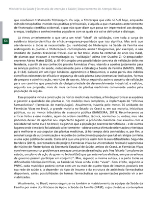 Ministério da Saúde | Secretaria de Atenção a Saúde | Departamento de Atenção Básica



         que receberam tratamento ﬁtoterápico. Ou seja, a ﬁtoterapia que está no SUS hoje, enquanto
         método terapêutico inserido nas práticas proﬁssionais, é aquela a que chamamos anteriormente
         de ﬁtoterapia cientíﬁca ocidental, o que não quer dizer que possa ser impermeável aos desejos,
         crenças, tradições e conhecimentos populares com os quais ela vai se defrontar e dialogar.

            Já vimos anteriormente o que seria um nível “ideal” de validação, com toda a carga de
64       evidência técnico-cientíﬁca de eﬁcácia–segurança–qualidade que isso signiﬁca. Mas será que
         atenderemos a todas as necessidades (ou realidades) de ﬁtoterapia na Saúde da Família nos
         restringindo às plantas e ﬁtoterápicos contemplados acima? Imaginemos, por exemplo, o uso
         imediato de plantas brasileiras frescas que se faz Brasil afora há centenas de anos (ou mais),
         de plantas que escapam à normatização ou “validação” acima (ver Quadro 2). O pesquisador
         cearense Abreu Matos (2000, p. 61-64) propôs uma possibilidade concreta de validação delas no
         Nordeste, a partir de seu conhecido projeto Farmácias Vivas, visando a aportes justamente para
         os serviços públicos de saúde, notadamente para a Estratégia Saúde da Família (MATOS, 2000,
         p. 61-64). Calcado em um rigor botânico, agronômico e ﬁtoquímico, o autor partiu dos indícios
         cientíﬁcos existentes de eﬁcácia e segurança de cada planta para sistematizar indicações, formas
         de preparo e administração, restrições de uso etc. Matos expandiu assim o conceito de validação
         para um caminho que prescinde da obrigatoriedade do desenvolvimento industrial, e validou,
         segundo sua proposta, mais de meia centena de plantas medicinais comumente usadas pela
         população da região.

             Essa proposta inclui a construção de hortos medicinais matrizes, a ﬁm de padronizar as espécies
         e garantir a qualidade das plantas e, nos modelos mais completos, a implantação de “oﬁcinas
         farmacêuticas” (farmácias de manipulação). Atualmente, haveria pelo menos 76 unidades de
         Farmácias Vivas no Brasil, a grande maioria no Estado do Ceará e, em sua maioria, iniciativas
         públicas, ou ao menos tributárias de assessoria pública (BANDEIRA, 2011). Reconhecemos as
         críticas feitas a esse modelo, sejam de ordem cientíﬁca, técnica, normativa ou outras, mas não
         podemos deixar de apontar seu importante legado: a profunda coerência que assumiu com a
         realidade tal como ela é no Brasil; os ganhos que a população cearense beneﬁciada – e de outros
         lugares onde o modelo foi adotado ulteriormente – obteve com a oferta de orientações criteriosas
         para melhorar o uso popular das plantas medicinas, já há tempos dela conhecidas; e, por ﬁm, a
         sensível carga de autonomização e respeito do conhecimento popular que tal estratégia conferiu
         a uma ação pública de saúde. Claro está que uma prática assim tem lá suas diﬁculdades. Segundo
         Bandeira (2011), coordenadora do projeto Farmácias Vivas da Universidade Federal e supervisora
         do Núcleo de Fitoterápicos da Secretaria Estadual de Saúde, ambos do Ceará, as Farmácias Vivas
         convivem com muitos problemas e ameaças constantes de extinção, pois lhes faltaria “um plano de
         estado, um plano de ação do governo federal (lei) que garanta verbas efetivas, em que as esferas
         de governo possam participar em conjunto”. Mas, segundo a mesma autora, e à parte todas as
         diﬁculdades técnico-cientíﬁcas, as Farmácias Vivas ainda estão “vivas”. Com efeito, segundo a
         PNPIC, cada município poderá contar com um ou mais de quatro tipos de insumos possíveis em
         sua rede de saúde e, a depender do tipo de insumo e da estrutura de assistência farmacêutica
         disponíveis, várias possibilidades de formas farmacêuticas ou apresentações poderão vir a ser
         viabilizadas.

           Atualmente, no Brasil, vemos organizar-se também o matriciamento às equipes de Saúde da
         Família por meio dos Núcleos de Apoio à Saúde da Família (NASF), cujas diretrizes contemplam
 