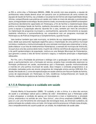 PLANTAS MEDICINAIS E FITOTERAPIA NA SAÚDE DA FAMÍLIA



as PICs e, entre elas, a ﬁtoterapia (BRASIL, 2008). De acordo com essa proposta, a equipe de
proﬁssionais neles lotada deverá atuar em parceria com os proﬁssionais de certo número de
equipes de Saúde da Família, nas unidades e nos próprios territórios sob responsabilidade dessas
últimas, compartilhando suas práticas em saúde com todos os níveis de atenção e promovendo,
assim, a integralidade na estratégia. No documento citado, recomenda-se que os NASF contemplem
proﬁssionais devidamente capacitados em ﬁtoterapia, a ﬁm de facilitar a implementação dessa
                                                                                                    65
prática na Estratégia Saúde da Família, mediante discussões de caso e outras ações educativas
junto à equipe e à população adscrita. Quando for o caso, também por meio de consultoria
na implantação de programas municipais e, eventualmente, apoiando clinicamente as equipes
mediante referência e contrarreferência, em consonância com um programa municipal de
ﬁtoterapia ou de Práticas Integrativas e Complementares, quando houver.

   Vale lembrar também que cada município, no âmbito de sua responsabilidade como gestor
local, desde que possuindo legislação especíﬁca para a implantação de uma política municipal
correlata e mediante a institucionalização de uma comissão municipal para sistematizar o tema,
pode elaborar a sua lista de medicamentos ﬁtoterápicos, a exemplo do município de Vitória-ES,
no qual atua uma das autoras deste texto. A partir de critérios cientíﬁcos de segurança e eﬁcácia
e do perﬁl epidemiológico da população, instituiu-se uma Relação Municipal de Fitoterápicos,
que garante o acesso a eles de forma racional e segura, e mediante prescrição e dispensação
adequadas.

   Por ﬁm, com a ﬁnalidade de promover o diálogo com a graduação em saúde de um modo
geral, e particularmente com a formação em serviço, projetos hoje considerados essenciais na
formação proﬁssional em saúde, recomenda-se que a ﬁtoterapia, quando institucionalizada
e inserida em uma política municipal de saúde, deva integrar o conteúdo programático e as
atividades realizadas junto aos alunos: programas de integração ensino–serviço (VER-SUS, Pró-
Saúde, Pet-Saúde etc.), cursos de especialização em saúde coletiva com foco em Saúde da Família,
cursos de especialização em ﬁtoterapia no SUS, residências multiproﬁssionais em Saúde da
Família, residências de medicina de Família e Comunidade etc.




4.1.5 A ﬁtoterapia e o cuidado em saúde

    Citando Merhy & Feuerwerker (2009): “O cuidado, e não a clínica, é a alma dos serviços
de saúde e a estratégia radical para a defesa da vida”. Entendemos que a ﬁtoterapia pode
e deve ultrapassar a condição de apenas um instrumento a mais a implementar a atividade
clínica, ampliando-a no sentido de uma “boa clínica”, uma clínica ampliada (CAMPOS, 2003),
para vir a ser uma ferramenta de valorização das tecnologias leves, da dimensão cuidadora, da
potencialização do cuidado como um todo. Um longo caminho precisa ser trilhado nessa direção,
mas o empoderamento do usuário pode ser um aliado. Ao trabalhador de saúde cabe:
 