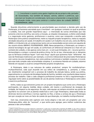 Ministério da Saúde | Secretaria de Atenção a Saúde | Departamento de Atenção Básica



                         [...] reconhecer o usuário como gestor legítimo de sua própria vida, portador
                      de necessidades, mas também de desejos, valores, saberes e potências, que
                      precisam ser levados em consideração, tanto para compreender a singularidade
                      da situação vivida, como para construir o melhor plano de cuidado (MERHY;
                      FEUERWERKER, 2009)
66
            Quando discutimos anteriormente as peculiaridades que envolvem a decisão pelo uso da
         ﬁtoterapia, já havíamos assinalado que é inevitável – em qualquer contexto no qual se produza
         o cuidado, mas com grande importância aqui – a intercessão de outras dimensões que não
         somente a técnico-cientíﬁca, tais como a intuição, as relações interpessoais, o efeito coletividade
         e a negociação entre gestores, proﬁssionais e usuários, como que compondo a escolha pela
         ﬁtoterapia como prática complementar, neste ou naquele projeto terapêutico, nesta ou naquela
         atividade educativa em saúde. O trabalho em saúde é um trabalho vivo em ato, como diz Merhy
         (2002), e é tributário de um compromisso tanto com as necessidades sociais como com aquelas de
         seu usuário direto (MERHY; FEUERWERKER, 2009). Nessa perspectiva, a ﬁtoterapia, ao compor o
         arsenal tecnológico do agir em saúde, só conformará um diferencial relevante se o ﬁzer em um
         contexto de cuidado, e não apenas como mais um – e com suas limitações, sim – recurso químico-
         farmacológico a compor o arsenal da prática clínica. Se for só isso, intervenção em si, deixemos
         que os fármacos sintéticos façam “com mais força” aquilo que queremos fazer “diferente”. No
         caso da ﬁtoterapia tradicional, por exemplo, o convívio indissoviável de prescrições ﬁtoterápicas
         com outros recursos terapêuticos, tais como práticas nutricionais e também corporais, é crucial,
         pois esse todo compõe cada racionalidade complexa. E, se estamos falando em cuidado, estamos
         falando em equipes e usuários compartilhando projetos terapêuticos.

            A ﬁtoterapia, dada à sua natureza de cadeia produtiva2, sempre foi multidisciplinar–
         multiproﬁssional, cada qual atuando em sua esfera de competência, e, portanto, a nosso
         ver, totalmente compatível com o processo de trabalho da atenção básica, sendo sua prática,
         especialmente no contexto da Estratégia Saúde da Família, também uma resultante desse mesmo
         processo de trabalho. Cabe a cada categoria proﬁssional presente no SUS a regulamentação e
         regulação tanto sobre as possibilidades de uso de plantas medicinais e ﬁtoterápicos como sobre
         o exercício proﬁssional.

            Enﬁm, todos os que estiverem juntos em um projeto terapêutico que conte com a ﬁtoterapia
         participarão, em alguma medida, desse cuidado, até mesmo o proﬁssional da recepção da
         unidade, da limpeza ou da segurança. Ou seja, cada equipe vai sempre encontrar seu ponto de
         equilíbrio no conviver com as plantas medicinais e com o agir ﬁtoterápico, observadas todas as
         diretrizes técnico-cientíﬁcas e normas vigentes no País, e temos a certeza de que a ﬁtoterapia
         tem por vocação ser mais um fator de coesão do que dissenção, no trabalho multiproﬁssional.

            Com isso, encerramos este capítulo com muita alegria e não sem um propósito: por uma
         ﬁtoterapia-afeto, além de “racional”, e que venha para agregar, para melhor cuidarmos das
         pessoas e das comunidades.

         2
           “Cadeia e arranjos produtivos de plantas medicinais e ﬁtoterápicos” é usado aqui no sentido dado à expressão pela PNPMF, ou seja, todas as etapas da
         planta ao medicamento e suas destinações, relações econômicas etc.: etnofarmacologia; sistema de produção agrícola, manejo sustentável e participação de
         agricultura familiar; produção de insumos; implantação de redes de coleções e bancos de germoplasma; desenvolvimento farmacêutico; farmacoepidemiologia;
         farmacovigilância; farmacoeconomia; e uso racional (BRASIL, 2009, grifo nosso).
 
