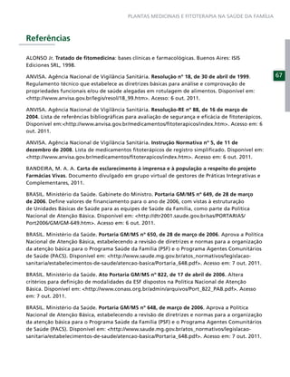 PLANTAS MEDICINAIS E FITOTERAPIA NA SAÚDE DA FAMÍLIA



Referências

ALONSO Jr. Tratado de ﬁtomedicina: bases clínicas e farmacológicas. Buenos Aires: ISIS
Ediciones SRL, 1998.

ANVISA. Agência Nacional de Vigilância Sanitária. Resolução nº 18, de 30 de abril de 1999.        67
Regulamento técnico que estabelece as diretrizes básicas para análise e comprovação de
propriedades funcionais e/ou de saúde alegadas em rotulagem de alimentos. Disponível em:
<http://www.anvisa.gov.br/legis/resol/18_99.htm>. Acesso: 6 out. 2011.

ANVISA. Agência Nacional de Vigilância Sanitária. Resolução-RE nº 88, de 16 de março de
2004. Lista de referências bibliográﬁcas para avaliação de segurança e eﬁcácia de ﬁtoterápicos.
Disponível em:<http://www.anvisa.gov.br/medicamentos/ﬁtoterapicos/index.htm>. Acesso em: 6
out. 2011.

ANVISA. Agência Nacional de Vigilância Sanitária. Instrução Normativa nº 5, de 11 de
dezembro de 2008. Lista de medicamentos ﬁtoterápicos de registro simpliﬁcado. Disponível em:
<http://www.anvisa.gov.br/medicamentos/ﬁtoterapicos/index.htm>. Acesso em: 6 out. 2011.

BANDEIRA, M. A. A. Carta de esclarecimento à imprensa e à população a respeito do projeto
Farmácias Vivas. Documento divulgado em grupo virtual de gestores de Práticas Integrativas e
Complementares, 2011.

BRASIL. Ministério da Saúde. Gabinete do Ministro. Portaria GM/MS nº 649, de 28 de março
de 2006. Deﬁne valores de ﬁnanciamento para o ano de 2006, com vistas à estruturação
de Unidades Básicas de Saúde para as equipes de Saúde da Família, como parte da Política
Nacional de Atenção Básica. Disponível em: <http://dtr2001.saude.gov.br/sas/PORTARIAS/
Port2006/GM/GM-649.htm>. Acesso em: 6 out. 2011.

BRASIL. Ministério da Saúde. Portaria GM/MS nº 650, de 28 de março de 2006. Aprova a Política
Nacional de Atenção Básica, estabelecendo a revisão de diretrizes e normas para a organização
da atenção básica para o Programa Saúde da Família (PSF) e o Programa Agentes Comunitários
de Saúde (PACS). Disponível em: <http://www.saude.mg.gov.br/atos_normativos/legislacao-
sanitaria/estabelecimentos-de-saude/atencao-basica/Portaria_648.pdf>. Acesso em: 7 out. 2011.

BRASIL. Ministério da Saúde. Ato Portaria GM/MS nº 822, de 17 de abril de 2006. Altera
critérios para deﬁnição de modalidades da ESF dispostos na Política Nacional de Atenção
Básica. Disponível em: <http://www.conass.org.br/admin/arquivos/Port_822_PAB.pdf>. Acesso
em: 7 out. 2011.

BRASIL. Ministério da Saúde. Portaria GM/MS nº 648, de março de 2006. Aprova a Política
Nacional de Atenção Básica, estabelecendo a revisão de diretrizes e normas para a organização
da atenção básica para o Programa Saúde da Família (PSF) e o Programa Agentes Comunitários
de Saúde (PACS). Disponível em: <http://www.saude.mg.gov.br/atos_normativos/legislacao-
sanitaria/estabelecimentos-de-saude/atencao-basica/Portaria_648.pdf>. Acesso em: 7 out. 2011.
 