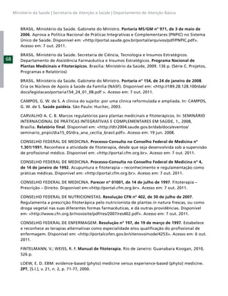 Ministério da Saúde | Secretaria de Atenção a Saúde | Departamento de Atenção Básica



         BRASIL. Ministério da Saúde. Gabinete do Ministro. Portaria MS/GM nº 971, de 3 de maio de
         2006. Aprova a Política Nacional de Práticas Integrativas e Complementares (PNPIC) no Sistema
         Único de Saúde. Disponível em: <http://portal.saude.gov.br/portal/arquivos/pdf/PNPIC.pdf>.
         Acesso em: 7 out. 2011.

         BRASIL. Ministério da Saúde. Secretaria de Ciência, Tecnologia e Insumos Estratégicos.
68       Departamento de Assistência Farmacêutica e Insumos Estratégicos. Programa Nacional de
         Plantas Medicinais e Fitoterápicos. Brasília: Ministério da Saúde, 2009. 136 p. (Série C. Projetos,
         Programas e Relatórios)

         BRASIL. Ministério da Saúde. Gabinete do Ministro. Portaria nº 154, de 24 de janeiro de 2008.
         Cria os Núcleos de Apoio à Saúde da Família (NASF). Disponível em: <http://189.28.128.100/dab/
         docs/legislacao/portaria154_24_01_08.pdf >. Acesso em: 7 out. 2011.

         CAMPOS, G. W. de S. A clínica do sujeito: por uma clínica reformulada e ampliada. In: CAMPOS,
         G. W. de S. Saúde paideia. São Paulo: Hucitec, 2003.

         CARVALHO A. C. B. Marcos regulatórios para plantas medicinais e ﬁtoterápicos. In: SEMINÁRIO
         INTERNACIONAL DE PRÁTICAS INTEGRATIVAS E COMPLEMENTARES EM SAÚDE, 1., 2008,
         Brasília. Relatório ﬁnal. Disponível em: <http://dtr2004.saude.gov.br/dab/docs/eventos/
         seminario_pnpic/dia15_05/dra_ana_cecilia_brasil.pdf>. Acesso em: 19 jun. 2008.

         CONSELHO FEDERAL DE MEDICINA. Processo-Consulta no Conselho Federal de Medicina nº
         1.301/1991. Reconhece a atividade de ﬁtoterapia, desde que seja desenvolvida sob a supervisão
         de proﬁssional médico. Disponível em: <http://portal.cfm.org.br>. Acesso em: 7 out. 2011.

         CONSELHO FEDERAL DE MEDICINA. Processo-Consulta no Conselho Federal de Medicina nº 4,
         de 14 de janeiro de 1992. Acupuntura e ﬁtoterapia – reconhecimento e regulamentação como
         práticas médicas. Disponível em: <http://portal.cfm.org.br>. Acesso em: 7 out. 2011.

         CONSELHO FEDERAL DE MEDICINA. Parecer nº 01001, de 14 de julho de 1997. Fitoterapia –
         Prescrição – Direito. Disponível em:<http://portal.cfm.org.br>. Acesso em: 7 out. 2011.

         CONSELHO FEDERAL DE NUTRICIONISTAS. Resolução CFN nº 402, de 30 de julho de 2007.
         Regulamenta a prescrição ﬁtoterápica pelo nutricionista de plantas in natura frescas, ou como
         droga vegetal nas suas diferentes formas farmacêuticas, e dá outras providências. Disponível
         em: <http://www.cfn.org.br/novosite/pdf/res/2007/res402.pdf>. Acesso em: 7 out. 2011.

         CONSELHO FEDERAL DE ENFERMAGEM. Resolução nº 197, de 19 de março de 1997. Estabelece
         e reconhece as terapias alternativas como especialidade e/ou qualiﬁcação do proﬁssional de
         enfermagem. Disponível em: <http://portalcofen.gov.br/sitenovo/node/4253>. Acesso em: 6 out.
         2011.

         FINTELMANN, V.; WEISS, R. F. Manual de ﬁtoterapia. Rio de Janeiro: Guanabara Koogan, 2010,
         526 p.

         LOEW, E. D. EBM: evidence-based (phyto) medicine versus experience-based (phyto) medicine.
         ZPT, [S.l.], v. 21, n. 2, p. 71-77, 2000.
 