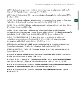 PLANTAS MEDICINAIS E FITOTERAPIA NA SAÚDE DA FAMÍLIA



LUZ MT. Cultura contemporânea e medicinas alternativas: novos paradigmas em saúde no ﬁm
do século XX. Physis [online], v. 15, supl., p. 145-176, 2005.

LUZ, N. et al. A ﬁtoterapia no SUS e o programa de pesquisas de plantas medicinais da CEME.
Brasília-DF, 2006.

MATOS, F. J. A. Plantas medicinais: guia de seleção e emprego de plantas usadas na ﬁtoterapia         69
no Nordeste do Brasil. 2. ed. Fortaleza: Imprensa Universitária UFC, 2000, 344 p.

MATOS, F. J. A.; LORENZI, H. Plantas medicinais no Brasil: nativas e exóticas. 2. ed. Nova Odessa-
SP: Instituto Plantarum, 2008. 544 p.

MEHRY, E. E. Um ensaio sobre o médico e suas valises tecnológicas: contribuições para
compreender as reestruturações produtivas do setor saúde. In:MEHRY, E. E. Saúde: a cartograﬁa
do trabalho vivo. 3. ed. São Paulo: Hucitec, 2002. p. 92-112. (Saúde em Debate 145)

MERHY, E. E.; FEUERWERKER, L. C. M. Novo olhar sobre as tecnologias de saúde: uma
necessidade contemporânea. In: MANDARINO, A. C. S.; GOMBERG E. Leituras de novas
tecnologias e saúde. São Cristóvão: Editora UFS, 2009. p. 29-56.

ORGANIZAÇÃO MUNDIAL DA SAÚDE; UNICEF. Cuidados primários em saúde. In: Conferência
Mundial sobre Cuidados Primários, 1979. Relatório ﬁnal. Brasília: Unicef, 1979.

SCHULZ, V.; HÄNSEL, R.; TYLER, V. E. Fitoterapia racional. 4. ed. (1. ed. brasileira). Barueri, SP:
Manole, 2002. p. 99-100.

STARFIELD, B. Atenção primária: equilíbrio entre necessidades de saúde, serviços e tecnologia.
Brasília: Unesco, Ministério da Saúde, 2002. 726 p.

STARFIELD, B.; SHI LY; MACINKO, J. Contribution of primary care to health systems and health.
New York: Ed. Blackwell Publishing. The Milbank Quarterly, v. 83, n. 3, 2005, p. 457-502.

WORLD HEALTH ORGANIZATION (WHO). General guidelines for methodologies on research and
evaluation of traditional medicine. Geneva: WHO/EDM/TRM, 2000. 74 p.

WORLD HEALTH ORGANIZATION (WHO). Tradicional medicine strategy 2002-2005. Geneve:
WHO, 2002. 65p.
 