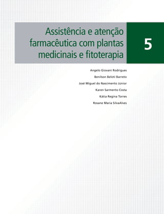 Assistência e atenção
farmacêutica com plantas                         5
   medicinais e ﬁtoterapia
                    Angelo Giovani Rodrigues

                       Benilson Beloti Barreto

             José Miguel do Nascimento Júnior

                        Karen Sarmento Costa

                          Kátia Regina Torres

                      Rosane Maria SilvaAlves
 