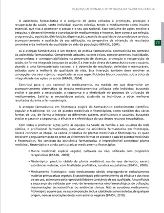 PLANTAS MEDICINAIS E FITOTERAPIA NA SAÚDE DA FAMÍLIA



   A assistência farmacêutica é o conjunto de ações voltadas à promoção, proteção e
recuperação da saúde, tanto individual quanto coletiva, tendo o medicamento como insumo
essencial, que visa a promover o acesso e o seu uso racional. Esse conjunto de ações envolve a
pesquisa, o desenvolvimento e a produção de medicamentos e insumos, bem como a sua seleção,
programação, aquisição, distribuição, dispensação, garantia da qualidade dos produtos e serviços,
acompanhamento e avaliação de sua utilização, na perspectiva da obtenção de resultados
                                                                                                        73
concretos e da melhoria da qualidade de vida da população (BRASIL, 2004).

   Já a atenção farmacêutica é um modelo de prática farmacêutica desenvolvida no contexto
da assistência farmacêutica. Compreende atitudes, valores éticos, comportamentos, habilidades,
compromissos e corresponsabilidades na prevenção de doenças, promoção e recuperação da
saúde, de forma integrada à equipe de saúde. É a interação direta do farmacêutico com o usuário,
visando a uma farmacoterapia racional e à obtenção de resultados deﬁnidos e mensuráveis,
voltados para a melhoria da qualidade de vida. Essa interação também deve envolver as
concepções dos seus sujeitos, respeitadas as suas especiﬁcidades biopsicossociais, sob a ótica da
integralidade das ações de saúde (BRASIL, 2004).

   Contribui para o uso racional de medicamentos, na medida em que desenvolve um
acompanhamento sistemático da terapia medicamentosa utilizada pelo indivíduo, buscando
avaliar e garantir a necessidade, a segurança e a efetividade no processo de utilização de
medicamentos. Satisfaz as necessidades sociais, ajudando os indivíduos a obter melhores
resultados durante a farmacoterapia.

   A atenção farmacêutica em ﬁtoterapia exigirá do farmacêutico conhecimento cientíﬁco,
popular e tradicional do uso de plantas medicinais e ﬁtoterápicos, como também das várias
formas de uso, de forma a integrar os diferentes saberes, proﬁssionais e usuários, buscando
avaliar e garantir a segurança, a eﬁcácia e a efetividade do uso desses recursos terapêuticos.

  Com vistas a promover ações junto às equipes da Saúde da Família e aos usuários da rede
pública, o proﬁssional farmacêutico, para atuar na assistência farmacêutica em ﬁtoterapia,
deverá conhecer as etapas da cadeia produtiva de plantas medicinais e ﬁtoterápicos, as quais
envolvem a regulamentação do setor, as diferentes formas de acesso e o uso de plantas medicinais
e ﬁtoterápicos. No contexto da assistência farmacêutica, é imprescindível conceituar planta
medicinal, ﬁtoterápico e ainda particularizar medicamento ﬁtoterápico:


           terapêuticos (BRASIL, 2009);


           substâncias isoladas, com ﬁnalidade proﬁlática, curativa ou paliativa (BRASIL, 2009);


           matérias-primas ativas vegetais. É caracterizado pelo conhecimento da eﬁcácia e dos riscos
           de seu uso, assim como pela reprodutibilidade e constância de sua qualidade. A sua eﬁcácia
           e segurança são validadas por meio de levantamentos etnofarmacológicos de utilização,
           documentações tecnocientíﬁcas ou evidências clínicas. Não se considera medicamento
           ﬁtoterápico aquele que, na sua composição, inclua substâncias ativas isoladas, de qualquer
           origem, nem as associações destas com extratos vegetais (BRASIL, 2010).
 