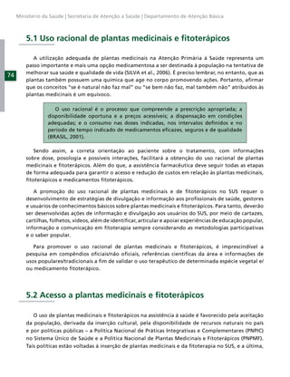 Ministério da Saúde | Secretaria de Atenção a Saúde | Departamento de Atenção Básica



         5.1 Uso racional de plantas medicinais e ﬁtoterápicos

            A utilização adequada de plantas medicinais na Atenção Primária à Saúde representa um
         passo importante e mais uma opção medicamentosa a ser destinada à população na tentativa de
         melhorar sua saúde e qualidade de vida (SILVA et al., 2006). É preciso lembrar, no entanto, que as
74
         plantas também possuem uma química que age no corpo promovendo ações. Portanto, aﬁrmar
         que os conceitos “se é natural não faz mal” ou “se bem não faz, mal também não” atribuídos às
         plantas medicinais é um equívoco.

                     O uso racional é o processo que compreende a prescrição apropriada; a
                  disponibilidade oportuna e a preços acessíveis; a dispensação em condições
                  adequadas; e o consumo nas doses indicadas, nos intervalos deﬁnidos e no
                  período de tempo indicado de medicamentos eﬁcazes, seguros e de qualidade
                  (BRASIL, 2001).

            Sendo assim, a correta orientação ao paciente sobre o tratamento, com informações
         sobre dose, posologia e possíveis interações, facilitará a obtenção do uso racional de plantas
         medicinais e ﬁtoterápicos. Além do que, a assistência farmacêutica deve seguir todas as etapas
         de forma adequada para garantir o acesso e redução de custos em relação às plantas medicinais,
         ﬁtoterápicos e medicamentos ﬁtoterápicos.

            A promoção do uso racional de plantas medicinais e de ﬁtoterápicos no SUS requer o
         desenvolvimento de estratégias de divulgação e informação aos proﬁssionais de saúde, gestores
         e usuários de conhecimentos básicos sobre plantas medicinais e ﬁtoterápicos. Para tanto, deverão
         ser desenvolvidas ações de informação e divulgação aos usuários do SUS, por meio de cartazes,
         cartilhas, folhetos, vídeos, além de identiﬁcar, articular e apoiar experiências de educação popular,
         informação e comunicação em ﬁtoterapia sempre considerando as metodologias participativas
         e o saber popular.

            Para promover o uso racional de plantas medicinais e ﬁtoterápicos, é imprescindível a
         pesquisa em compêndios oﬁciais/não oﬁciais, referências cientíﬁcas da área e informações de
         usos populares/tradicionais a ﬁm de validar o uso terapêutico de determinada espécie vegetal e/
         ou medicamento ﬁtoterápico.




         5.2 Acesso a plantas medicinais e ﬁtoterápicos

            O uso de plantas medicinais e ﬁtoterápicos na assistência à saúde é favorecido pela aceitação
         da população, derivada da inserção cultural, pela disponibilidade de recursos naturais no país
         e por políticas públicas – a Política Nacional de Práticas Integrativas e Complementares (PNPIC)
         no Sistema Único de Saúde e a Política Nacional de Plantas Medicinais e Fitoterápicos (PNPMF).
         Tais políticas estão voltadas à inserção de plantas medicinais e da ﬁtoterapia no SUS, e a última,
 