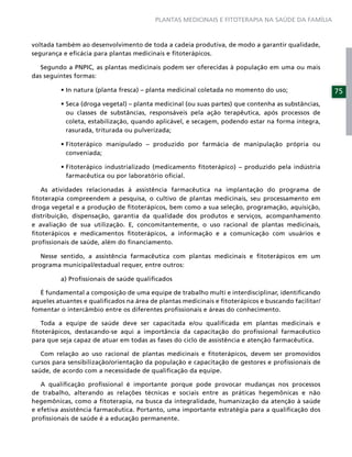 PLANTAS MEDICINAIS E FITOTERAPIA NA SAÚDE DA FAMÍLIA



voltada também ao desenvolvimento de toda a cadeia produtiva, de modo a garantir qualidade,
segurança e eﬁcácia para plantas medicinais e ﬁtoterápicos.

   Segundo a PNPIC, as plantas medicinais podem ser oferecidas à população em uma ou mais
das seguintes formas:

                                                                                                    75

           ou classes de substâncias, responsáveis pela ação terapêutica, após processos de
           coleta, estabilização, quando aplicável, e secagem, podendo estar na forma íntegra,
           rasurada, triturada ou pulverizada;


           conveniada;


           farmacêutica ou por laboratório oﬁcial.

   As atividades relacionadas à assistência farmacêutica na implantação do programa de
ﬁtoterapia compreendem a pesquisa, o cultivo de plantas medicinais, seu processamento em
droga vegetal e a produção de ﬁtoterápicos, bem como a sua seleção, programação, aquisição,
distribuição, dispensação, garantia da qualidade dos produtos e serviços, acompanhamento
e avaliação de sua utilização. E, concomitantemente, o uso racional de plantas medicinais,
ﬁtoterápicos e medicamentos ﬁtoterápicos, a informação e a comunicação com usuários e
proﬁssionais de saúde, além do ﬁnanciamento.

   Nesse sentido, a assistência farmacêutica com plantas medicinais e ﬁtoterápicos em um
programa municipal/estadual requer, entre outros:

         a) Proﬁssionais de saúde qualiﬁcados

  É fundamental a composição de uma equipe de trabalho multi e interdisciplinar, identiﬁcando
aqueles atuantes e qualiﬁcados na área de plantas medicinais e ﬁtoterápicos e buscando facilitar/
fomentar o intercâmbio entre os diferentes proﬁssionais e áreas do conhecimento.

   Toda a equipe de saúde deve ser capacitada e/ou qualiﬁcada em plantas medicinais e
ﬁtoterápicos, destacando-se aqui a importância da capacitação do proﬁssional farmacêutico
para que seja capaz de atuar em todas as fases do ciclo de assistência e atenção farmacêutica.

   Com relação ao uso racional de plantas medicinais e ﬁtoterápicos, devem ser promovidos
cursos para sensibilização/orientação da população e capacitação de gestores e proﬁssionais de
saúde, de acordo com a necessidade de qualiﬁcação da equipe.

   A qualiﬁcação proﬁssional é importante porque pode provocar mudanças nos processos
de trabalho, alterando as relações técnicas e sociais entre as práticas hegemônicas e não
hegemônicas, como a ﬁtoterapia, na busca da integralidade, humanização da atenção à saúde
e efetiva assistência farmacêutica. Portanto, uma importante estratégia para a qualiﬁcação dos
proﬁssionais de saúde é a educação permanente.
 