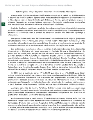 Ministério da Saúde | Secretaria de Atenção a Saúde | Departamento de Atenção Básica



                  b) Deﬁnição da relação de plantas medicinais e medicamentos ﬁtoterápicos

            As relações de plantas medicinais e medicamentos ﬁtoterápicos devem ser elaboradas com
         o objetivo de orientar gestores e proﬁssionais de saúde sobre as espécies de plantas medicinais
         e ﬁtoterápicos a serem disponibilizados pelo Sistema, de forma a garantir produtos seguros e
         eﬁcazes. Elas devem ser acompanhadas de mementos e formulários terapêuticos e monograﬁas
76       que irão orientar os proﬁssionais de saúde na formulação e prescrição.

            A relação de plantas medicinais e a relação de medicamentos ﬁtoterápicos são instrumentos
         distintos e, portanto, devem ser analisados distintamente, considerando-se os saberes populares/
         tradicionais e cientíﬁcos com o objetivo de selecionar aqueles que oferecem segurança e
         efetividade.

            A relação de plantas medicinais trata-se de uma lista positiva com espécies vegetais que podem
         ser utilizadas na forma in natura, seca (droga vegetal) ou como ﬁtoterápico manipulado, e estas
         demandam adaptação da espécie e produção local de matéria-prima. Enquanto que a relação de
         medicamentos ﬁtoterápicos é composta por medicamentos com registro na Anvisa.

            Com o objetivo de consolidar as relações nacionais de plantas medicinais e de medicamentos
         ﬁtoterápicos, o Ministério da Saúde constituiu a Comissão Técnica e Multidisciplinar de
         Elaboração e Atualização da Relação Nacional de Plantas Medicinais e Fitoterápicos(Comaﬁto),
         por meio da Portaria nº 1.102/GM/MS, de 12 de maio de 2010. Coordenada pelo Departamento de
         Assistência Farmacêutica e Insumos Estratégicos, da Secretaria de Ciência, Tecnologia e Insumos
         Estratégicos, conta com representantes do Ministério da Saúde (Secretaria de Ciência, Tecnologia
         e Insumos Estratégicos: Departamentos de Assistência Farmacêutica e Insumos Estratégicos, do
         Complexo Industrial e Inovação em Saúde e de Ciência e Tecnologia; Secretaria de Atenção à
         Saúde; Secretaria Executiva; Fundação Oswaldo Cruz; Agência Nacional de Vigilância Sanitária;
         Farmacopeia Brasileira), de uma sociedade cientíﬁca e de cinco universidades.

            Em 2011, com a publicação da Lei nº 12.401/11 que altera a Lei nº 8.080/90, para dispor
         sobre a assistência terapêutica e a incorporação de tecnologia em saúde no âmbito do SUS e do
         Decreto 7.508/11 que regulamenta a Lei nº 8.080/90, para dispor sobre a organização do SUS, o
         planejamento da saúde, a assistência à saúde e a articulação interfederativa, todas as atividades
         antes desempenhadas pelas comissões de elaboração e atualização da relação de medicamentos,
         a partir de então, são atribuições da Comissão Nacional de Incorporação de Tecnologias no SUS.

            Municípios como Rio de Janeiro, Fortaleza, Distrito Federal, entre outros, possuem seus
         programas de ﬁtoterapia estruturados há muitos anos e, portanto, apresentam seus elencos de
         plantas medicinais e ﬁtoterápicos, acompanhados de mementos terapêuticos, para orientação de
         proﬁssionais de saúde no uso racional desses produtos.

            As plantas medicinais e os medicamentos ﬁtoterápicos constantes na Rename, assim como do
         Formulário Terapêutico Nacional de Medicamentos Fitoterápicos, do Formulário Fitoterápico da
         Farmacopeia Brasileira e do Memento Terapêutico de Plantas Medicinais e Fitoterápicos, e ainda
         das monograﬁas de espécies medicinais, atualmente em fase de revisão/elaboração, irão facilitar
         a elaboração das relações estaduais e municipais, visto que as relações nacionais contemplarão
         ou deverão contemplar espécies nativas e adaptadas de várias regiões/biomas.
 
