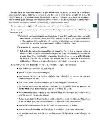PLANTAS MEDICINAIS E FITOTERAPIA NA SAÚDE DA FAMÍLIA



   Diante disso, na iminência da consolidação das relações nacionais, de posse de experiências
estaduais/municipais, elaborou-se uma proposta de passo a passo para a seleção do elenco de
plantas medicinais e medicamentos ﬁtoterápicos a ser utilizado nos programas de ﬁtoterapia,
considerando que o ponto de partida devem ser essas relações nacionais, mas que é imprescindível
uma relação municipal/estadual, considerando as peculiaridades locais.

  Passo a passo na seleção do elenco de plantas medicinais e ﬁtoterápicos:                         77
   Para selecionar o elenco de plantas medicinais, ﬁtoterápicos e medicamentos ﬁtoterápicos,
recomenda-se a:

         1) Seleção de proﬁssionais para constituição de grupo de trabalho com representação
            das áreas de conhecimento que envolvam a cadeia produtiva de plantas medicinais
            e ﬁtoterápicos, contemplando, no mínimo, proﬁssionais das áreas agronômica,
            farmacêutica e médica, e outras áreas de saúde quando for o caso.

         2) Instituição do grupo de trabalho.

         3) Deﬁnição da metodologia/estratégia de trabalho. Neste item é imprescindível a
            deﬁnição das atribuições/responsabilidades de cada integrante/participante do
            grupo e de critérios de inclusão/exclusão que deverão levar em conta a identiﬁcação
            da espécie vegetal (conﬁrmação dos nomes cientíﬁcos, famílias e sinonímias
            botânicas), as informações agronômicas e os critérios de segurança e eﬁcácia.

  Para inclusão na lista de plantas medicinais, recomenda-se priorizar espécies:




           extrativismo sustentável;




           Plantas Medicinais de Interesse ao SUS) do Ministério da Saúde;


           prioritariamente na atenção básica;


           entre outros) e que estejam em monograﬁas de publicações reconhecidas;




           Brasil.
 