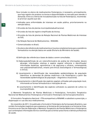 Ministério da Saúde | Secretaria de Atenção a Saúde | Departamento de Atenção Básica



                  Para inclusão no elenco de medicamentos ﬁtoterápicos, é necessário, principalmente,
                   que haja registro do produto na Anvisa e disponibilidade no mercado para atender à
                   demanda. Entre os critérios de inclusão/exclusão na lista de ﬁtoterápicos, recomenda-
                   se priorizar aqueles que são:


78                  atenção básica;




                    ao SUS;




                    farmacêutica na atenção básica em saúde (Portaria do Ministério da Saúde).



                  4) Deﬁnição das referências e bases de dados a serem consultadas.

                  5) Elaboração/deﬁnição de um roteiro/formulário de análise de informações: deverá
                       abranger informações relativas à espécie vegetal referente à identiﬁcação/
                       informações botânicas, agronômicas e de segurança e eﬁcácia, contemplando
                       usos populares/tradicionais, ensaios pré-clínicos (toxicológicos e farmacológicos)
                       e clínicos.

                  6) Levantamento e identiﬁcação das necessidades epidemiológicas da população
                      (identiﬁcar as demandas de plantas medicinais e de ﬁtoterápicos a partir das
                      necessidades epidemiológicas da população – diagnóstico situacional).

                  7) Levantamento e identiﬁcação das espécies vegetais utilizadas pela população local,
                       informando as formas farmacêuticas e indicações de uso.

                   8) Levantamento e identiﬁcação das espécies cultiváveis ou passíveis de cultivo no
                       município/Estado.

           c) Memento Terapêutico de Plantas Medicinais e Fitoterápicos, Formulário Terapêutico
         Nacional de Medicamentos Fitoterápicos e Formulário Fitoterápico da Farmacopeia Brasileira

            O Formulário Terapêutico Nacional - FTN acompanhará a RENAME e subsidiará a prescrição, a
         dispensação e o uso dos seus medicamentos.

            Em novembro de 2011, foi publicado o Formulário Fitoterápico da Farmacopeia Brasileira, que
         contêm formulações magistrais para assessorar as farmácias de manipulação e as Farmácias Vivas.
         Encontra-se em fase de elaboração o Memento Terapêutico de Plantas Medicinais e Fitoterápicos
         que contemplará informações técnico-cientíﬁcas para orientar prescritores e demais proﬁssionais
         de saúde.
 