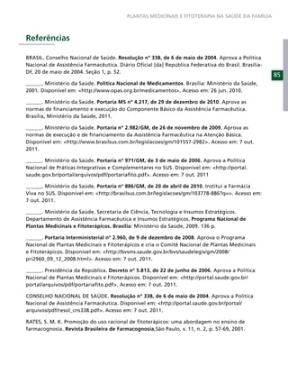 PLANTAS MEDICINAIS E FITOTERAPIA NA SAÚDE DA FAMÍLIA



Referências

BRASIL. Conselho Nacional de Saúde. Resolução nº 338, de 6 de maio de 2004. Aprova a Política
Nacional de Assistência Farmacêutica. Diário Oﬁcial [da] República Federativa do Brasil. Brasília-
DF, 20 de maio de 2004. Seção 1, p. 52.
                                                                                                     85
______. Ministério da Saúde. Política Nacional de Medicamentos. Brasília: Ministério da Saúde,
2001. Disponível em: <http://www.opas.org.br/medicamentos>. Acesso em: 26 jun. 2010.

______. Ministério da Saúde. Portaria MS nº 4.217, de 29 de dezembro de 2010. Aprova as
normas de ﬁnanciamento e execução do Componente Básico da Assistência Farmacêutica.
Brasília, Ministério da Saúde, 2011.

______. Ministério da Saúde. Portaria nº 2.982/GM, de 26 de novembro de 2009. Aprova as
normas de execução e de ﬁnanciamento da Assistência Farmacêutica na Atenção Básica.
Disponível em: <http://www.brasilsus.com.br/legislacoes/gm/101557-2982>. Acesso em: 7 out.
2011.

______. Ministério da Saúde. Portaria nº 971/GM, de 3 de maio de 2006. Aprova a Política
Nacional de Práticas Integrativas e Complementares no SUS. Disponível em: <http://portal.
saude.gov.br/portal/arquivos/pdf/portariaﬁto.pdf>. Acesso em: 7 out. 2011

______. Ministério da Saúde. Portaria nº 886/GM, de 20 de abril de 2010. Institui a Farmácia
Viva no SUS. Disponível em: <http://brasilsus.com.br/legislacoes/gm/103778-886?q=>. Acesso em:
7 out. 2011.

______. Ministério da Saúde. Secretaria de Ciência, Tecnologia e Insumos Estratégicos.
Departamento de Assistência Farmacêutica e Insumos Estratégicos. Programa Nacional de
Plantas Medicinais e Fitoterápicos. Brasília: Ministério da Saúde, 2009. 136 p.

______. Portaria Interministerial nº 2.960, de 9 de dezembro de 2008. Aprova o Programa
Nacional de Plantas Medicinais e Fitoterápicos e cria o Comitê Nacional de Plantas Medicinais
e Fitoterápicos. Disponível em: <http://bvsms.saude.gov.br/bvs/saudelegis/gm/2008/
pri2960_09_12_2008.html>. Acesso em: 7 out. 2011.

______. Presidência da República. Decreto nº 5.813, de 22 de junho de 2006. Aprova a Política
Nacional de Plantas Medicinais e Fitoterápicos. Disponível em: <http://portal.saude.gov.br/
portal/arquivos/pdf/portariaﬁto.pdf>. Acesso em: 7 out. 2011.

CONSELHO NACIONAL DE SAÚDE. Resolução nº 338, de 6 de maio de 2004. Aprova a Política
Nacional de Assistência Farmacêutica. Disponível em: <http://portal.saude.gov.br/portal/
arquivos/pdf/resol_cns338.pdf>. Acesso em: 7 out. 2011.

RATES, S. M. K. Promoção do uso racional de ﬁtoterápicos: uma abordagem no ensino de
farmacognosia. Revista Brasileira de Farmacognosia,São Paulo, v. 11, n. 2, p. 57-69, 2001.
 