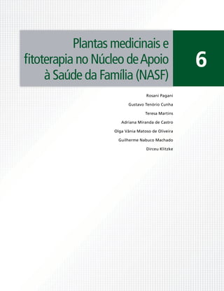 Plantas medicinais e
ﬁtoterapia no Núcleo de Apoio                     6
    à Saúde da Família (NASF)
                                 Rosani Pagani

                        Gustavo Tenório Cunha

                                 Teresa Martins

                     Adriana Miranda de Castro

                  Olga Vânia Matoso de Oliveira

                    Guilherme Nabuco Machado

                                 Dirceu Klitzke
 