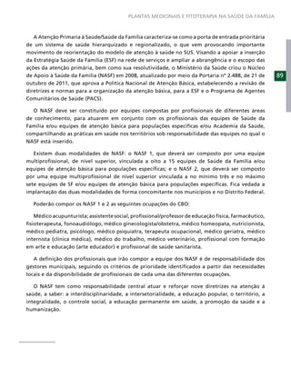 PLANTAS MEDICINAIS E FITOTERAPIA NA SAÚDE DA FAMÍLIA



   A Atenção Primaria à Saúde/Saúde da Família caracteriza-se como a porta de entrada prioritária
de um sistema de saúde hierarquizado e regionalizado, o que vem provocando importante
movimento de reorientação do modelo de atenção à saúde no SUS. Visando a apoiar a inserção
da Estratégia Saúde da Família (ESF) na rede de serviços e ampliar a abrangência e o escopo das
ações da atenção primária, bem como sua resolutividade, o Ministério da Saúde criou o Núcleo
de Apoio à Saúde da Família (NASF) em 2008, atualizado por meio da Portaria nº 2.488, de 21 de        89
outubro de 2011, que aprova a Política Nacional de Atenção Básica, estabelecendo a revisão de
diretrizes e normas para a organização da atenção básica, para a ESF e o Programa de Agentes
Comunitários de Saúde (PACS).

  O NASF deve ser constituído por equipes compostas por proﬁssionais de diferentes áreas
de conhecimento, para atuarem em conjunto com os proﬁssionais das equipes de Saúde da
Família e/ou equipes de atenção básica para populações especíﬁcas e/ou Academia da Saúde,
compartilhando as práticas em saúde nos territórios sob responsabilidade das equipes no qual o
NASF está inserido.

   Existem duas modalidades de NASF: o NASF 1, que deverá ser composto por uma equipe
multiproﬁssional, de nível superior, vinculada a oito a 15 equipes de Saúde da Família e/ou
equipes de atenção básica para populações especíﬁcas; e o NASF 2, que deverá ser composto
por uma equipe multiproﬁssional de nível superior vinculada a no mínimo três e no máximo
sete equipes de SF e/ou equipes de atenção básica para populações especíﬁcas. Fica vedada a
implantação das duas modalidades de forma concomitante nos municípios e no Distrito Federal.

   Poderão compor os NASF 1 e 2 as seguintes ocupações do CBO:

   Médico acupunturista; assistente social, proﬁssional/professor de educação física, farmacêutico,
ﬁsioterapeuta, fonoaudiólogo, médico ginecologista/obstetra, médico homeopata, nutricionista,
médico pediatra, psicólogo, médico psiquiatra, terapeuta ocupacional, médico geriatra, médico
internista (clínica médica), médico do trabalho, médico veterinário, proﬁssional com formação
em arte e educação (arte educador) e proﬁssional de saúde sanitarista.

   A deﬁnição dos proﬁssionais que irão compor a equipe dos NASF é de responsabilidade dos
gestores municipais, seguindo os critérios de prioridade identiﬁcados a partir das necessidades
locais e da disponibilidade de proﬁssionais de cada uma das diferentes ocupações.

   O NASF tem como responsabilidade central atuar e reforçar nove diretrizes na atenção à
saúde, a saber: a interdisciplinaridade, a intersetorialidade, a educação popular, o território, a
integralidade, o controle social, a educação permanente em saúde, a promoção da saúde e a
humanização.
 