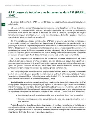 Ministério da Saúde | Secretaria de Atenção a Saúde | Departamento de Atenção Básica



         6.1 Processo de trabalho e as ferramentas do NASF (BRASIL,
         2009)

            O processo de trabalho dos NASF, nos territórios de sua responsabilidade, deve ser estruturado
90       priorizando:

            (a) Ações clínicas compartilhadas para uma intervenção interdisciplinar, com troca de saberes,
         capacitação e responsabilidades mútuas, gerando experiência para ambos os proﬁssionais
         envolvidos. Com ênfase em estudo e discussão de casos e situações, realização de projeto
         terapêutico singular, orientações, bem como consulta conjunta (criando espaços de reuniões,
         atendimento, apoio por telefone, e-mail etc.);

            (b) Intervenções especiais do proﬁssional do NASF com os usuários e/ou famílias, com discussão
         e negociação a priori com os proﬁssionais da equipe de SF e/ou equipes de atenção básica para
         populações especíﬁcas responsáveis pelo caso, de forma que o atendimento individualizado pelo
         NASF se dê apenas em situações extremamente necessárias. E, quando ocorrer, continuar mantendo
         contato com a equipe de SF e/ou equipes de atenção básica que não se descomprometeria com
         o caso, ao contrário, procuraria redeﬁnir um padrão de seguimento complementar e compatível
         ao cuidado oferecido pelo NASF diretamente ao usuário, ou à família ou à comunidade;

            (c) Ações compartilhadas nos territórios de sua responsabilidade, desenvolvidas de forma
         articulada com as equipes de SF e/ou equipes de atenção básica para populações especíﬁcas e
         outros setores. Por exemplo, o desenvolvimento do projeto de saúde no território, planejamentos,
         apoio aos grupos, trabalhos educativos, de inclusão social, enfrentamento da violência, ações
         junto aos equipamentos públicos (escolas, creches, igrejas, pastorais etc).

            Para a organização e o desenvolvimento do processo de trabalho do NASF, algumas ferramentas
         podem ser enumeradas, das quais são exemplos: Apoio Matricial, a Clínica Ampliada, o Projeto
         Terapêutico Singular (PTS), o Projeto de Saúde no Território (PST) e Pactuação do Apoio. A seguir,
         descrevem-se sucintamente as ferramentas (BRASIL, 2009):

            Apoio Matricial: arranjo tecnicoassistencial que visa à ampliação da clínica das equipes de SF e/
         ou equipes de atenção básica para populações especíﬁcas, desviando a lógica de encaminhamentos
         indiscriminados para uma lógica de corresponsabilização, pretendendo maior resolutividade em
         saúde (FIGUEREDO, M.). Os proﬁssionais irão compartilhar sua prática e os seus saberes, para que
         as equipes sejam capazes de resolver os problemas mais comuns. O Apoio tem duas dimensões:




                    para a equipe.

            Projeto Terapêutico Singular: conjunto de propostas de condutas terapêuticas articuladas para
         um sujeito individual ou coletivo. Resulta da discussão coletiva de uma equipe interdisciplinar e
         usuário, com apoio matricial se necessário. Podendo ser estruturado por meio dos momentos de:
         diagnóstico, deﬁnição de metas, responsáveis, avaliação.
 