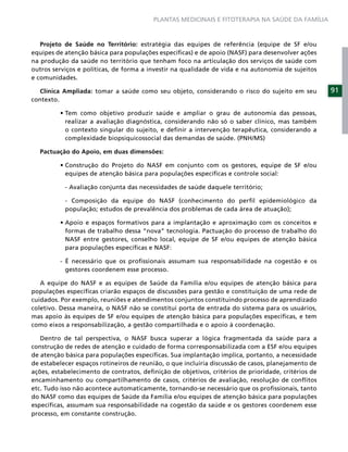 PLANTAS MEDICINAIS E FITOTERAPIA NA SAÚDE DA FAMÍLIA



   Projeto de Saúde no Território: estratégia das equipes de referência (equipe de SF e/ou
equipes de atenção básica para populações especíﬁcas) e de apoio (NASF) para desenvolver ações
na produção da saúde no território que tenham foco na articulação dos serviços de saúde com
outros serviços e políticas, de forma a investir na qualidade de vida e na autonomia de sujeitos
e comunidades.

   Clínica Ampliada: tomar a saúde como seu objeto, considerando o risco do sujeito em seu          91
contexto.


           realizar a avaliação diagnóstica, considerando não só o saber clínico, mas também
           o contexto singular do sujeito, e deﬁnir a intervenção terapêutica, considerando a
           complexidade biopsiquicossocial das demandas de saúde. (PNH/MS)

  Pactuação do Apoio, em duas dimensões:


           equipes de atenção básica para populações especíﬁcas e controle social:

           - Avaliação conjunta das necessidades de saúde daquele território;

           - Composição da equipe do NASF (conhecimento do perﬁl epidemiológico da
           população; estudos de prevalência dos problemas de cada área de atuação);


           formas de trabalho dessa “nova” tecnologia. Pactuação do processo de trabalho do
           NASF entre gestores, conselho local, equipe de SF e/ou equipes de atenção básica
           para populações especíﬁcas e NASF:

         - É necessário que os proﬁssionais assumam sua responsabilidade na cogestão e os
           gestores coordenem esse processo.

   A equipe do NASF e as equipes de Saúde da Família e/ou equipes de atenção básica para
populações especíﬁcas criarão espaços de discussões para gestão e constituição de uma rede de
cuidados. Por exemplo, reuniões e atendimentos conjuntos constituindo processo de aprendizado
coletivo. Dessa maneira, o NASF não se constitui porta de entrada do sistema para os usuários,
mas apoio às equipes de SF e/ou equipes de atenção básica para populações especíﬁcas, e tem
como eixos a responsabilização, a gestão compartilhada e o apoio à coordenação.

   Dentro de tal perspectiva, o NASF busca superar a lógica fragmentada da saúde para a
construção de redes de atenção e cuidado de forma corresponsabilizada com a ESF e/ou equipes
de atenção básica para populações especíﬁcas. Sua implantação implica, portanto, a necessidade
de estabelecer espaços rotineiros de reunião, o que incluiria discussão de casos, planejamento de
ações, estabelecimento de contratos, deﬁnição de objetivos, critérios de prioridade, critérios de
encaminhamento ou compartilhamento de casos, critérios de avaliação, resolução de conﬂitos
etc. Tudo isso não acontece automaticamente, tornando-se necessário que os proﬁssionais, tanto
do NASF como das equipes de Saúde da Família e/ou equipes de atenção básica para populações
especíﬁcas, assumam sua responsabilidade na cogestão da saúde e os gestores coordenem esse
processo, em constante construção.
 