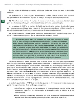 Ministério da Saúde | Secretaria de Atenção a Saúde | Departamento de Atenção Básica



            Podem então ser estabelecidos como pontos de síntese na missão do NASF os seguintes
         aspectos:

           a) O NASF não se constitui porta de entrada do sistema para os usuários, mas apoia as
         equipes de Saúde da Família e/ou equipes de atenção básica para populações especíﬁcas;

92          b) Vincula-se a um número de equipes de Saúde da Família e/ou equipes de atenção básica
         para populações especíﬁcas, em territórios deﬁnidos, conforme sua classiﬁcação;

            c) A equipe do NASF e as equipes de Saúde da Família e/ou equipes de atenção básica
         para populações especíﬁcas criarão espaços de discussões para gestão do cuidado: reuniões e
         atendimentos compartilhados constituindo processo de aprendizado coletivo;

           d) O NASF deve ter como eixos de trabalho a responsabilização, gestão compartilhada e
         apoio à coordenação do cuidado, que se pretende pela Saúde da Família.

                     As intervenções do NASF são pautadas por nove áreas estratégicas, entre
                 elas, as Práticas Integrativas e Complementares (PICs), contempladas na PNPIC.
                 Nesse sentido, o propósito de ampliar a abrangência e o escopo das ações da
                 atenção básica com ampliação das categorias proﬁssionais, por meio do NASF,
                 vem ao encontro às ações em plantas medicinais e ﬁtoterapia, que demandam
                 equipe multidisciplinar nas diversas áreas de conhecimento da cadeia produtiva
                 de plantas medicinais e ﬁtoterápicos. A ﬁtoterapia pode ser trabalhada pelos
                 diferentes proﬁssionais com enfoques variados, onde os olhares se somam,
                 multiplicando suas aplicações e benefícios. É uma prática que incentiva o
                 desenvolvimento comunitário, a solidariedade e a participação social.

            As plantas medicinais e seus derivados vêm, há muito, sendo utilizados pela população nos
         seus cuidados com a saúde, seja pelo conhecimento tradicional na medicina tradicional indígena,
         quilombola, entre outros povos e comunidades tradicionais; seja pelo uso popular na medicina
         popular, de transmissão oral entre gerações; ou nos sistemas oﬁciais de saúde, como prática de
         cunho cientíﬁco, orientada pelos princípios e diretrizes do SUS. Nesse sentido, a Estratégia Saúde
         da Família (ESF) e o NASF são fortalecidos ao se adotar e/ou estimular as plantas medicinais e a
         ﬁtoterapia como uma de suas práticas de cuidado. Valorizar um recurso terapêutico amplamente
         utilizado e conhecido pela população, diminuindo as barreiras que muitas vezes afastam serviços
         de saúde e seus usuários. Usando linguagem que é comum a ambos, é estabelecido diálogo com
         mais facilidade, horizontalizando as relações.

           A portaria que institui o NASF traz orientações quanto às atividades a serem desenvolvidas
         por todos os proﬁssionais, destacando aqui as seguintes:


                    populações especíﬁcas e a comunidade, as atividades, ações e práticas a serem
                    desenvolvidas;


                    equipes de SF e/ou equipes de atenção básica para populações especíﬁcas;
 