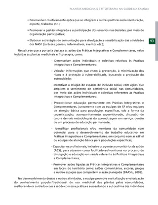 PLANTAS MEDICINAIS E FITOTERAPIA NA SAÚDE DA FAMÍLIA




           esporte, trabalho etc.);


           organização participativa;

                                                                                                      93
           dos NASF (cartazes, jornais, informativos, eventos etc.);

   Ressalta-se que a portaria destaca as ações das Práticas Integrativas e Complementares, nelas
incluídas as plantas medicinais e ﬁtoterapia, como:

                            - Desenvolver ações individuais e coletivas relativas às Práticas
                              Integrativas e Complementares;

                            - Veicular informações que visem à prevenção, à minimização dos
                              riscos e à proteção à vulnerabilidade, buscando a produção do
                              autocuidado;

                            - Incentivar a criação de espaços de inclusão social, com ações que
                              ampliem o sentimento de pertinência social nas comunidades,
                              por meio das ações individuais e coletivas referentes às Práticas
                              Integrativas e Complementares;

                            - Proporcionar educação permanente em Práticas Integrativas e
                              Complementares, juntamente com as equipes de SF e/ou equipes
                              de atenção básica para populações especíﬁcas, sob a forma da
                              coparticipação, acompanhamento supervisionado, discussão de
                              caso e demais metodologias da aprendizagem em serviço, dentro
                              de um processo de educação permanente;

                            - Identiﬁcar proﬁssionais e/ou membros da comunidade com
                              potencial para o desenvolvimento do trabalho educativo em
                              Práticas Integrativas e Complementares, em conjunto com as eSF e/
                              ou equipes de atenção básica para populações especíﬁcas;

                            - Capacitar os proﬁssionais, inclusive os agentes comunitários de saúde
                              (ACS), para atuarem como facilitadores/monitores no processo de
                              divulgação e educação em saúde referente às Práticas Integrativas
                              e Complementares;

                            - Promover ações ligadas às Práticas Integrativas e Complementares
                              em locais do território como: salões comunitários, escolas, praças
                              e outros espaços que comportem a ação planejada (BRASIL, 2009).

  No desenvolvimento dessas e outras atividades, a equipe promove revitalização e valorização
do conhecimento popular/tradicional do uso medicinal das plantas pelas comunidades,
melhorando os cuidados com a saúde com essa prática e aumentando a autoestima dos indivíduos
 