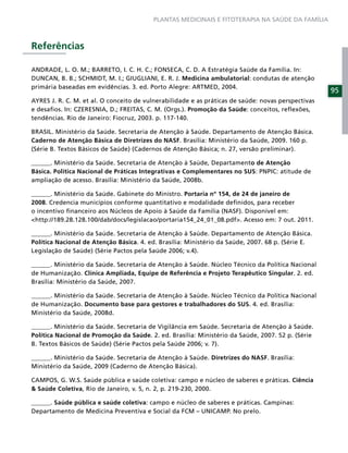 PLANTAS MEDICINAIS E FITOTERAPIA NA SAÚDE DA FAMÍLIA



Referências

ANDRADE, L. O. M.; BARRETO, I. C. H. C.; FONSECA, C. D. A Estratégia Saúde da Família. In:
DUNCAN, B. B.; SCHMIDT, M. I.; GIUGLIANI, E. R. J. Medicina ambulatorial: condutas de atenção
primária baseadas em evidências. 3. ed. Porto Alegre: ARTMED, 2004.
                                                                                                    95
AYRES J. R. C. M. et al. O conceito de vulnerabilidade e as práticas de saúde: novas perspectivas
e desaﬁos. In: CZERESNIA, D.; FREITAS, C. M. (Orgs.). Promoção da Saúde: conceitos, reﬂexões,
tendências. Rio de Janeiro: Fiocruz, 2003. p. 117-140.

BRASIL. Ministério da Saúde. Secretaria de Atenção à Saúde. Departamento de Atenção Básica.
Caderno de Atenção Básica de Diretrizes do NASF. Brasília: Ministério da Saúde, 2009. 160 p.
(Série B. Textos Básicos de Saúde) (Cadernos de Atenção Básica; n. 27, versão preliminar).

______. Ministério da Saúde. Secretaria de Atenção à Saúde, Departamento de Atenção
Básica. Política Nacional de Práticas Integrativas e Complementares no SUS: PNPIC: atitude de
ampliação de acesso. Brasília: Ministério da Saúde, 2008b.

______. Ministério da Saúde. Gabinete do Ministro. Portaria nº 154, de 24 de janeiro de
2008. Credencia municípios conforme quantitativo e modalidade deﬁnidos, para receber
o incentivo ﬁnanceiro aos Núcleos de Apoio à Saúde da Família (NASF). Disponível em:
<http://189.28.128.100/dab/docs/legislacao/portaria154_24_01_08.pdf>. Acesso em: 7 out. 2011.

______. Ministério da Saúde. Secretaria de Atenção à Saúde. Departamento de Atenção Básica.
Política Nacional de Atenção Básica. 4. ed. Brasília: Ministério da Saúde, 2007. 68 p. (Série E.
Legislação de Saúde) (Série Pactos pela Saúde 2006; v.4).

______. Ministério da Saúde. Secretaria de Atenção à Saúde. Núcleo Técnico da Política Nacional
de Humanização. Clínica Ampliada, Equipe de Referência e Projeto Terapêutico Singular. 2. ed.
Brasília: Ministério da Saúde, 2007.

______. Ministério da Saúde. Secretaria de Atenção à Saúde. Núcleo Técnico da Política Nacional
de Humanização. Documento base para gestores e trabalhadores do SUS. 4. ed. Brasília:
Ministério da Saúde, 2008d.

______. Ministério da Saúde. Secretaria de Vigilância em Saúde. Secretaria de Atenção à Saúde.
Política Nacional de Promoção da Saúde. 2. ed. Brasília: Ministério da Saúde, 2007. 52 p. (Série
B. Textos Básicos de Saúde) (Série Pactos pela Saúde 2006; v. 7).

______. Ministério da Saúde. Secretaria de Atenção à Saúde. Diretrizes do NASF. Brasília:
Ministério da Saúde, 2009 (Caderno de Atenção Básica).

CAMPOS, G. W.S. Saúde pública e saúde coletiva: campo e núcleo de saberes e práticas. Ciência
& Saúde Coletiva, Rio de Janeiro, v. 5, n. 2, p. 219-230, 2000.

______. Saúde pública e saúde coletiva: campo e núcleo de saberes e práticas. Campinas:
Departamento de Medicina Preventiva e Social da FCM – UNICAMP. No prelo.
 