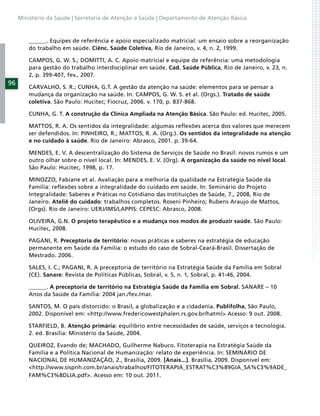Ministério da Saúde | Secretaria de Atenção a Saúde | Departamento de Atenção Básica



         ______. Equipes de referência e apoio especializado matricial: um ensaio sobre a reorganização
         do trabalho em saúde. Ciênc. Saúde Coletiva, Rio de Janeiro, v. 4, n. 2, 1999.

         CAMPOS, G. W. S.; DOMITTI, A. C. Apoio matricial e equipe de referência: uma metodologia
         para gestão do trabalho interdisciplinar em saúde. Cad. Saúde Pública, Rio de Janeiro, v. 23, n.
         2, p. 399-407, fev., 2007.
96
         CARVALHO, S. R.; CUNHA, G.T. A gestão da atenção na saúde: elementos para se pensar a
         mudança da organização na saúde. In: CAMPOS, G. W. S. et al. (Orgs.). Tratado de saúde
         coletiva. São Paulo: Hucitec; Fiocruz, 2006. v. 170, p. 837-868.

         CUNHA, G. T. A construção da Clínica Ampliada na Atenção Básica. São Paulo: ed. Hucitec, 2005.

         MATTOS, R. A. Os sentidos da integralidade: algumas reﬂexões acerca dos valores que merecem
         ser defendidos. In: PINHEIRO, R.; MATTOS, R. A. (Org.). Os sentidos da integralidade na atenção
         e no cuidado à saúde. Rio de Janeiro: Abrasco, 2001. p. 39-64.

         MENDES, E. V. A descentralização do Sistema de Serviços de Saúde no Brasil: novos rumos e um
         outro olhar sobre o nível local. In: MENDES, E. V. (Org). A organização da saúde no nível local.
         São Paulo: Hucitec, 1998, p. 17.

         MINOZZO, Fabiane et al. Avaliação para a melhoria da qualidade na Estratégia Saúde da
         Família: reﬂexões sobre a integralidade do cuidado em saúde. In: Seminário do Projeto
         Integralidade: Saberes e Práticas no Cotidiano das Instituições de Saúde, 7., 2008, Rio de
         Janeiro. Ateliê do cuidado: trabalhos completos. Roseni Pinheiro; Rubens Araujo de Mattos,
         (Orgs). Rio de Janeiro: UERJ/IMS/LAPPIS: CEPESC: Abrasco, 2008.

         OLIVEIRA, G.N. O projeto terapêutico e a mudança nos modos de produzir saúde. São Paulo:
         Hucitec, 2008.

         PAGANI, R. Preceptoria de território: novas práticas e saberes na estratégia de educação
         permanente em Saúde da Família: o estudo do caso de Sobral-Ceará-Brasil. Dissertação de
         Mestrado. 2006.

         SALES, I. C.; PAGANI, R. A preceptoria de território na Estratégia Saúde da Família em Sobral
         (CE). Sanare: Revista de Políticas Públicas, Sobral, v. 5, n. 1, Sobral, p. 41-46, 2004.

         ______. A preceptoria de território na Estratégia Saúde da Família em Sobral. SANARE – 10
         Anos da Saúde da Família: 2004 jan./fev./mar.

         SANTOS, M. O país distorcido: o Brasil, a globalização e a cidadania. Publifolha, São Paulo,
         2002. Disponível em: <http://www.fredericowestphalen.rs.gov.br/hatml> Acesso: 9 out. 2008.

         STARFIELD, B. Atenção primária: equilíbrio entre necessidades de saúde, serviços e tecnologia.
         2. ed. Brasília: Ministério da Saúde, 2004.

         QUEIROZ, Evando de; MACHADO, Guilherme Nabuco. Fitoterapia na Estratégia Saúde da
         Família e a Política Nacional de Humanização: relato de experiência. In: SEMINÁRIO DE
         NACIONAL DE HUMANIZAÇÃO, 2., Brasília, 2009. [Anais...]. Brasília, 2009. Disponível em:
         <http://www.sispnh.com.br/anais/trabalhos/FITOTERAPIA_ESTRAT%C3%89GIA_SA%C3%9ADE_
         FAM%C3%8DLIA.pdf>. Acesso em: 10 out. 2011.
 