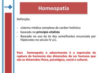 Definição:
- sistema médico complexo de caráter holístico
- baseada no princípio vitalista
- Baseado no uso da lei dos semelhantes enunciada por
Hipócrates no século IV a.C.
Para homeopatia o adoecimento é a expressão da
ruptura da harmonia das dimensões do ser humano que
são as dimensões física, psicológica, social e cultural.
Homeopatia
 