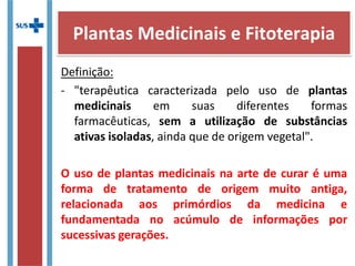 Definição:
- "terapêutica caracterizada pelo uso de plantas
medicinais em suas diferentes formas
farmacêuticas, sem a utilização de substâncias
ativas isoladas, ainda que de origem vegetal".
O uso de plantas medicinais na arte de curar é uma
forma de tratamento de origem muito antiga,
relacionada aos primórdios da medicina e
fundamentada no acúmulo de informações por
sucessivas gerações.
Plantas Medicinais e Fitoterapia
 