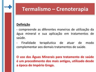 Definição
- compreende as diferentes maneiras de utilização da
água mineral e sua aplicação em tratamentos de
saúde.
- Finalidade terapêutica de atuar de modo
complementar aos demais tratamentos de saúde.
O uso das Águas Minerais para tratamento de saúde
é um procedimento dos mais antigos, utilizado desde
a época do Império Grego.
Termalismo – Crenoterapia
 