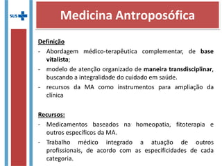 Definição
- Abordagem médico-terapêutica complementar, de base
vitalista;
- modelo de atenção organizado de maneira transdisciplinar,
buscando a integralidade do cuidado em saúde.
- recursos da MA como instrumentos para ampliação da
clínica
Recursos:
- Medicamentos baseados na homeopatia, fitoterapia e
outros específicos da MA.
- Trabalho médico integrado a atuação de outros
profissionais, de acordo com as especificidades de cada
categoria.
Medicina Antroposófica
 