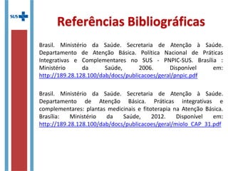 Brasil. Ministério da Saúde. Secretaria de Atenção à Saúde.
Departamento de Atenção Básica. Política Nacional de Práticas
Integrativas e Complementares no SUS - PNPIC-SUS. Brasília :
Ministério da Saúde, 2006. Disponível em:
http://189.28.128.100/dab/docs/publicacoes/geral/pnpic.pdf
Brasil. Ministério da Saúde. Secretaria de Atenção à Saúde.
Departamento de Atenção Básica. Práticas integrativas e
complementares: plantas medicinais e fitoterapia na Atenção Básica.
Brasília: Ministério da Saúde, 2012. Disponível em:
http://189.28.128.100/dab/docs/publicacoes/geral/miolo_CAP_31.pdf
Referências Bibliográficas
 