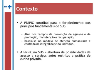 • A PNIPIC contribui para o fortalecimento dos
princípios fundamentais do SUS:
- Atua nos campos da prevenção de agravos e da
promoção, manutenção e recuperação;
- Baseia-se no modelo de atenção humanizada e
centrada na integralidade do indivíduo.
• A PNPIC no SUS = abertura de possibilidades de
acesso a serviços antes restritos a prática de
cunho privado.
Contexto
 
