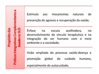 Propósitodas
PráticasIntegrativasComplementaresa
SaúdenoSUS
Estímulo aos mecanismos naturais de
prevenção de agravos e recuperação da saúde;
Ênfase na escuta acolhedora, no
desenvolvimento do vínculo terapêutico e na
integração do ser humano com o meio
ambiente e a sociedade;
Visão ampliada do processo saúde-doença e
promoção global do cuidado humano,
especialmente do autocuidado.
 