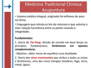 • Sistema médico integral, originado há milhares de anos
na China.
• Linguagem que retrata as leis da natureza e que valoriza a
inter relação harmônica entre as partes visando a
integridade.
Fundamentos:
1. teoria do Yin-Yang: divisão do mundo em duas forças ou
princípios fundamentais; fenômenos em opostos
complementares.
- Objetivo : obter meios de equilibrar essa dualidade.
2. Teoria dos cinco movimentos que atribui a todas as coisas
e fenômenos, uma das cinco energias (madeira, fogo, terra,
metal, água).
Medicina Tradicional Chinesa
Acupuntura
 