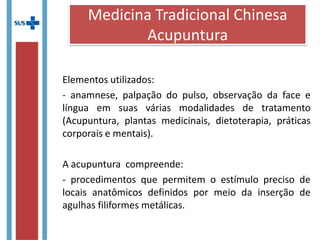 Elementos utilizados:
- anamnese, palpação do pulso, observação da face e
língua em suas várias modalidades de tratamento
(Acupuntura, plantas medicinais, dietoterapia, práticas
corporais e mentais).
A acupuntura compreende:
- procedimentos que permitem o estímulo preciso de
locais anatômicos definidos por meio da inserção de
agulhas filiformes metálicas.
Medicina Tradicional Chinesa
Acupuntura
 