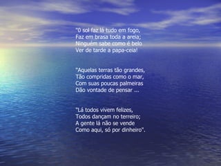 "0 sol faz lá tudo em fogo, Faz em brasa toda a areia; Ninguém sabe como é belo Ver de tarde a papa-ceia! "Aquelas terras tão grandes, Tão compridas como o mar, Com suas poucas palmeiras Dão vontade de pensar ... "Lá todos vivem felizes, Todos dançam no terreiro; A gente lá não se vende Como aqui, só por dinheiro". 