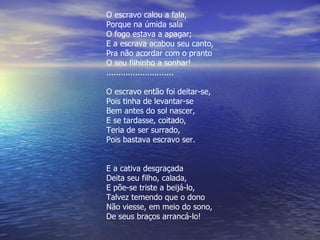 O escravo calou a fala, Porque na úmida sala O fogo estava a apagar; E a escrava acabou seu canto, Pra não acordar com o pranto O seu filhinho a sonhar! ............................ O escravo então foi deitar-se, Pois tinha de levantar-se Bem antes do sol nascer, E se tardasse, coitado, Teria de ser surrado, Pois bastava escravo ser. E a cativa desgraçada Deita seu filho, calada, E põe-se triste a beijá-lo, Talvez temendo que o dono Não viesse, em meio do sono, De seus braços arrancá-lo! 