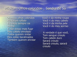 Música _ Olhos coloridos _ Sandra de Sá Os meus olhos coloridos Me fazem refletir Eu estou sempre na minha E não posso mais fugir Meu cabelo enrolado Todos querem imitar Eles estão baratinados Também querem enrolar Você ri da minha roupa Você ri do meu cabelo Você ri da minha pele Você ri do meu sorriso A verdade é que você,  Tem sangue crioulo Tem cabelo duro Sarará crioulo Sarará crioulo, sarará crioulo  