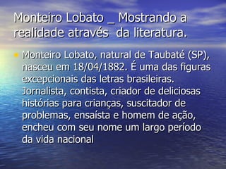 Monteiro Lobato _ Mostrando a realidade através  da literatura. Monteiro Lobato, natural de Taubaté (SP), nasceu em 18/04/1882. É uma das figuras excepcionais das letras brasileiras. Jornalista, contista, criador de deliciosas histórias para crianças, suscitador de problemas, ensaísta e homem de ação, encheu com seu nome um largo período da vida nacional  