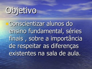 Objetivo  Conscientizar alunos do ensino fundamental, séries finais , sobre a importância de respeitar as diferenças existentes na sala de aula. 