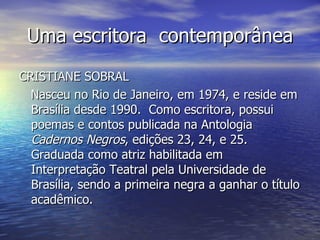 Uma escritora  contemporânea CRISTIANE SOBRAL Nasceu no Rio de Janeiro, em 1974, e reside em Brasília desde 1990.  Como escritora, possui poemas e contos publicada na Antologia  Cadernos Negros , edições 23, 24, e 25. Graduada como atriz habilitada em Interpretação Teatral pela Universidade de Brasília, sendo a primeira negra a ganhar o título acadêmico. 