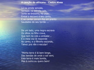 A canção do africano - Castro Alves  Lá na úmida senzala, Sentado na estreita sala, Junto ao braseiro, no chão, Entoa o escravo o seu canto, E ao cantar correm-lhe em pranto Saudades do seu torrão ... De um lado, uma negra escrava Os olhos no filho crava, Que tem no colo a embalar... E à meia voz lá responde Ao canto, e o filhinho esconde, Talvez pra não o escutar! "Minha terra é lá bem longe, Das bandas de onde o sol vem; Esta terra é mais bonita, Mas à outra eu quero bem! 