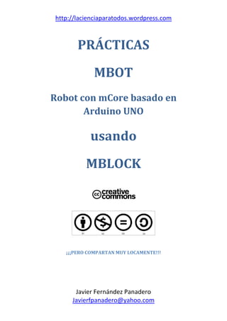 http://lacienciaparatodos.wordpress.com
Javier Fernández Panadero
Javierfpanadero@yahoo.com
PRÁCTICAS
MBOT
Robot con mCore basado en
Arduino UNO
usando
MBLOCK
¡¡¡PERO COMPARTAN MUY LOCAMENTE!!!
 