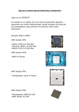 Que son y cuantos tipos de Sockets hay y Comparativa
¿Que es un SOCKET?.
Un socket es un zócalo con una serie de pequeños agujeros
siguiendo una matriz determinada, donde encajan los pines de
los procesadores para permitir la conexión entre estos
elementos.
Sockets AMD e INTEL:
AMD Socket AM1:
-Athlon 5350 2.0 GHz Box
-Sempron 3850 1.6 GHz Box
-Athlon 5150 1.6 GHz Box
AMD Socket AM3:
-AMD FX Series
AMD Socket FM1:
-Procesadores serie A Fusion
AMD Socket FM2:
-Procesadores AMD A4-A10
-AMD Athlon X2 340
 