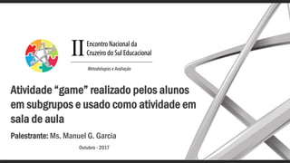 Atividade “game” realizado pelos alunos
em subgrupos e usado como atividade em
sala de aula
Palestrante: Ms. Manuel G. Garcia
Outubro - 2017
 